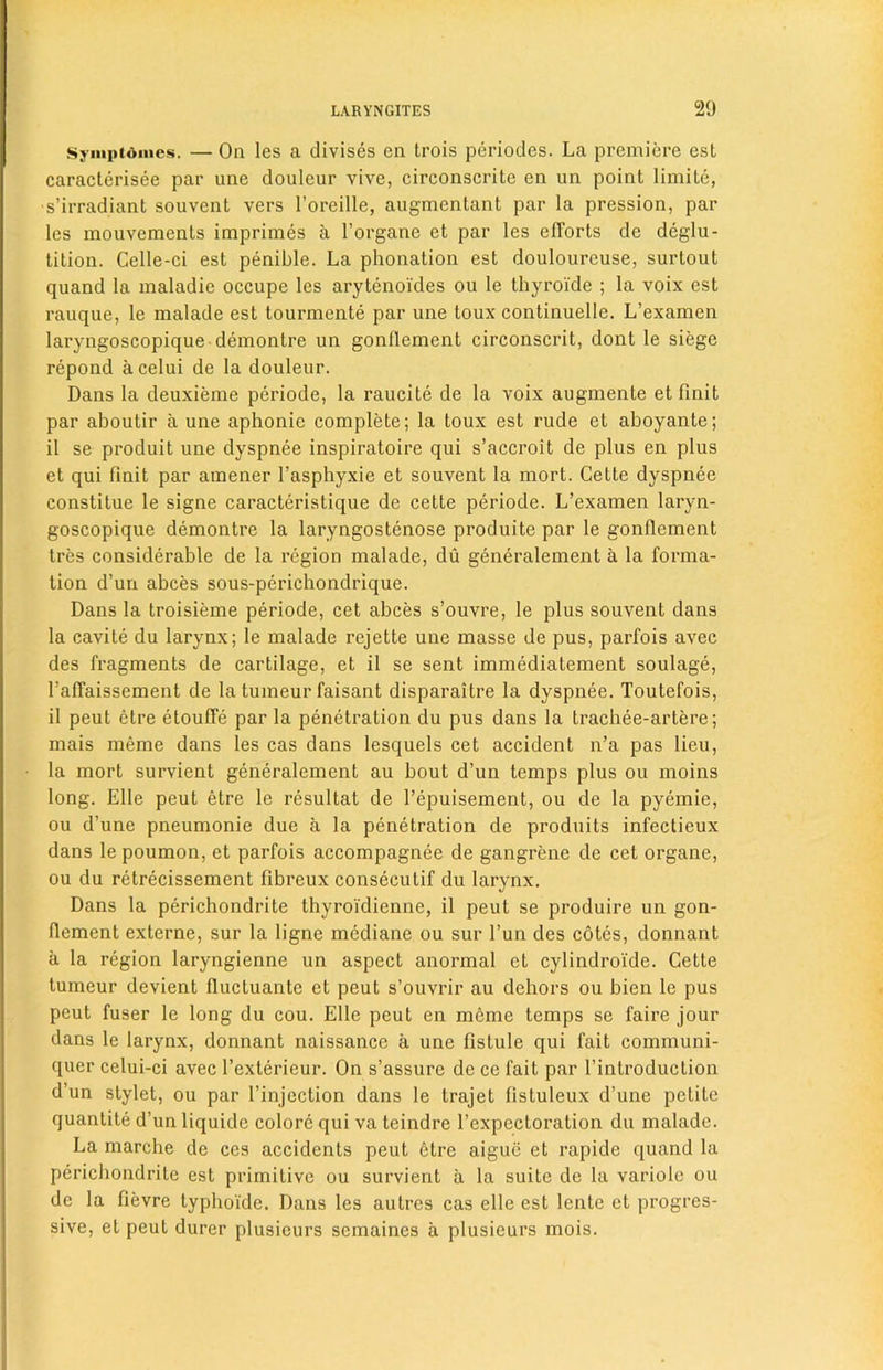 Symptdmes. — On les a divises en Irois periodcs. La premiere est caracterisee par une douleur vive, circonscrite en un point limite, •s’irradiant souvcnt vers l’oreille, augmentant par la pression, par les mouvements imprimes a l’organe et par les elTorts de deglu- tition. Celle-ci est penible. La phonation est doulourcuse, surtout quand la maladie occupe les arytenoides ou le thyroide ; la voix est rauque, le malade est tourmente par une toux continuelle. L’examen laryngoscopique demontre un gonflement circonscrit, dont le siege repond acelui de la douleur. Dans la deuxieme periode, la raucite de la voix augmente et Unit par aboutir a une aphonie complete; la toux est rude et aboyante; il se produit une dyspnee inspiratoire qui s’accroit de plus en plus et qui finit par amener l’asphyxie et souvent la mort. Cette dyspnee constitue le signe caracteristique de cette periode. L’examen laryn- goscopique demontre la laryngostenose produite par le gonflement tres considerable de la region malade, du generalement a la forma- tion d’un abces sous-perichondrique. Dans la troisieme periode, cet abces s’ouvre, le plus souvent dans la cavite du larynx; le malade rejette une masse de pus, parfois avec des fragments de cartilage, et il se sent immediatement soulage, l’aflaissement de la tumeur faisant disparaitre la dyspnee. Toutefois, il peut etre etoufle par la penetration du pus dans la trachee-artere; mais meme dans les cas dans lesquels cet accident n’a pas lieu, la mort survient generalement au bout d’un temps plus ou moins long. Elle peut etre le resultat de 1’epuisement, ou de la pyemie, ou d’une pneumonie due a la penetration de produits infectieux dans le poumon, et parfois accompagnee de gangrene de cet organe, ou du retrecissement fibreux conseculif du larynx. Dans la perichondrite thyroi'dienne, il peut se produire un gon- flement externe, sur la ligne mediane ou sur l’un des cotes, donnant a la region laryngienne un aspect anormal et cylindroide. Cette tumeur devient fluctuante et peut s’ouvrir au dehors ou bien le pus peut fuser le long du cou. Elle peut en meme temps se faire jour dans le larynx, donnant naissance a une fistule qui fait communi- quer celui-ci avec l’exterieur. On s’assure de ce fait par l’introduction d’un stylet, ou par l’injection dans le trajet fistuleux d’une petite quantite d’un liquide colore qui va teindre l’expectoration du malade. La marche de ces accidents peut 6tre aigue et rapide quand la perichondrite est primitive ou survient a la suite de la variole ou de la flevre typlioide. Dans les autres cas elle est lente et progres- sive, et peut durer plusieurs semaines a plusieurs mois.