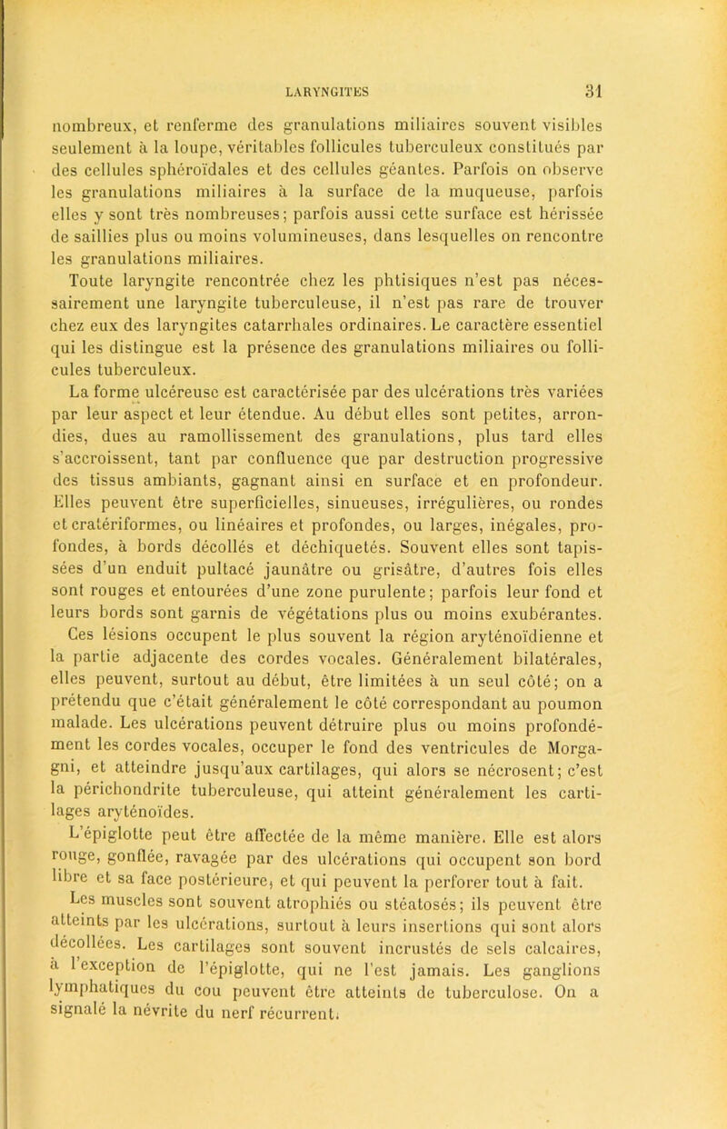 nombreux, et renferme des granulations miliaires souvent visibles seulement a la loupe, veritables follicules tuberculeux constitues par des cellules spheroi'dales et des cellules geantes. Parfois on observe les granulations miliaires a la surface de la muqueuse, parfois elles y sont tres nombreuses; parfois aussi cette surface est herissee de saillies plus ou moins volumineuses, dans lesquelles on rencontre les granulations miliaires. Toute laryngite rencontree chez les phtisiques n’est pas neces- sairement une laryngite tuberculeuse, il n’est pas rare de trouver chez eux des laryngites catarrhales ordinaires. Le caractere essentiel qui les distingue est la presence des granulations miliaires ou folli- cules tuberculeux. La forme ulcereuse est caracterisee par des ulcerations tres variees par leur aspect et leur etendue. Au debut elles sont petites, arron- dies, dues au ramollissement des granulations, plus tard elles s'accroissent, tant par confluence que par destruction progressive des tissus ambiants, gagnant ainsi en surface et en profondeur. Elles peuvent etre superficielles, sinueuses, irregulieres, ou rondes et craleriformes, ou lineaires et profondes, ou larges, inegales, pro- fondes, a bords decodes et dechiquetes. Souvent elles sont tapis- sees d’un enduit pultace jaunatre ou grisatre, d’autres fois elles sont rouges et entourees d’une zone purulente; parfois leur fond et leurs bords sont garnis de vegetations plus ou moins exuberantes. Ces lesions occupent le plus souvent la region arytenoidienne et la partie adjacente des cordes vocales. Generalement bilaterales, elles peuvent, surtout au debut, etre limitees a un seul cote; on a pretendu que c’etait generalement le cote correspondant au poumon malade. Les ulcerations peuvent detruire plus ou moins profonde- ment les cordes vocales, occuper le fond des ventricules de Morga- gni, et atteindre jusqu’aux cartilages, qui alors se necrosent; c’est la perichondrite tuberculeuse, qui atteint generalement les carti- lages arytenoides. L epiglotte peut etre affectee de la meme maniere. Elle est alors rouge, gonflee, ravagee par des ulcerations qui occupent son bord libre et sa face poslerieurej et qui peuvent la perforer tout a fait. Les muscles sont souvent atrophies ou steatoses; ils peuvent etre attcints par les ulcerations, surtout a leurs insertions qui sont alors dccollces. Les cartilages sont souvent incrustes de sels calcaires, a 1 exception de 1’epiglotte, qui ne Test jamais. Les ganglions l_ymphatiques du cou peuvent etre atteints de tuberculose. On a signale la nevrite du nerf recurrent.