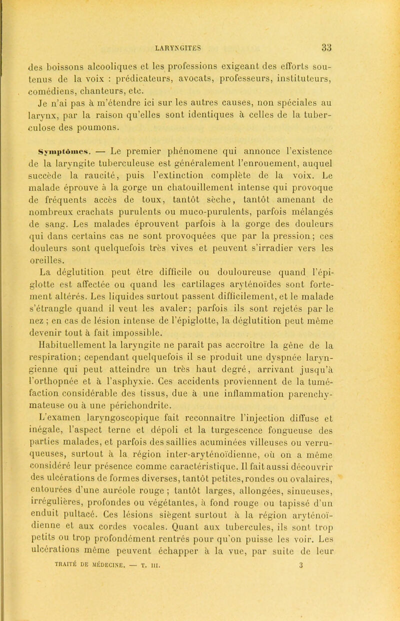 ties boissons alcooliques et les professions exigeant des efforts sou- tenus de la voix : predicateurs, avocats, professeurs, instilutcurs, comediens, chanteurs, ete. Je n’ai pas a m’etendre ici sur les autres causes, non speciales au larynx, par la raison qu’elles sont identiques a celles de la tuber- culose des poumons. Svmpiomcs. — Le premier phenomene qui annonce 1’existence de la laryngite tuberculeuse est generalement l’enrouement, auquel succede la raucite, puis l’extinction complete de la voix. Le malade eprouve a la gorge un chatouillement intense qui provoque de frequents acces de toux, tantot seche, tantot amenant de nombreux crachats purulents ou muco-purulents, parfois melanges de sang. Les malades eprouvent parfois a la gorge des douleurs qui dans certains cas ne sont provoquees que par la pression; ces douleurs sont quelquefois tres vives et peuvent s’irradier vers les oreilles. La deglutition peut etre difficile ou douloureuse quand l’epi- glotte est affectee ou quand les cartilages arytenoi'des sont forte- ment alteres. Les liquides surtout passent difficilement, et le malade s’etrangle quand il veut les avaler; parfois ils sont rejetes par le nez ; en cas de lesion intense de l’epiglotte, la deglutition peut raeme devenir tout a fait impossible. Ilabituellement la laryngite ne parait pas accroitre la gene de la respiration; cependant quelquefois il se produit une dyspnee laryn- gienne qui peut atteindre un tres haut degre, arrivant jusqu’a l'orthopnee et a l’asphyxie. Ces accidents proviennent de la tume- faction considerable des tissus, due a une inflammation parenchy- mateuse ou a une perichondrite. L’examen laryngoscopique fait reconnaitre l’injection diffuse et inegale, l’aspect terne et depoli et la turgescence fongueuse des parlies malades, et parfois dessaillies acuminees villeuses ou verru- queuses, surtout a la region inter-arytenoidienne, ou on a meme considere leur presence comme caracteristique. Il faitaussi decouvrir des ulcerations de formes diverses, tantot petites, rondes ou ovalaires, entourees d’une aureole rouge; tantot larges, allongees, sinueuscs, irregulieres, profondes ou vegetanles, a fond rouge ou tapisse d’un enduit pullace. Ces lesions siegent surtout a la region arytenoi- dienne et aux cordes vocales. Quant aux lubercules, ils sont trop petits ou trop profondcment rentrcs pour qu'on puisse les voir. Les ulcerations meme peuvent echapper a la vue, par suite de lour TRA1TE DE MEDECINE. — T. III. 3