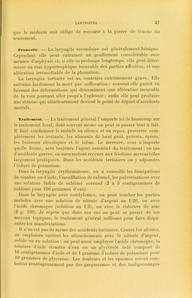 que le medecin soit oblige de recourir a la pierre de louche du traitement. Pronostic. — La laryngite secondaire est generalement benigne. Cependant elle peut entrainer un gonflement considerable avec menace d’asphyxie et, si elle seprolonge longtemps, elle peut deter- miner un ctat hypertrophique incurable des parties affectees, et une alteration irremediable de la phonation. La laryngite tertiaire est au contraire extremement grave. Elle entraine facilement la mort par suffocation; souvent elle guerit en laissant des deformations qui determinent une alteration incurable de la voix pouvant aller jusqu’a l’aphonie ; enfin elle peut produire une stenose qui ulterieurement devient le point de depart d’accidents mortels. Traitement. — Le traitement general l’cmporte ici de beaucoup sur le traitement local, dont souvent meme on peut se passer tout a fait. II faut condamner le malade au silence et au repos, proscrire com- plelement les irritants, les aliments de haut gout, poivres, epices, les boissons alcooliques et le tabac. Le mercure, sous n’importe quelle forme, sera toujours l’agent essentiel du traitement; en qas d’accidents graves, on aura surtout recours aux frictions mercurielles largement pratiquees. Dans les accidents Lertiaires on y adjoindra I’iodure de potassium. Dans la laryngite erythemateuse, on a conseille les fumigations de cinabre ou d’iode, l’insufflation de calomel, les pulverisations avec une solution faible de sublime corrosif (2 a 3 centigrammes de sublime pour 100 grammes d’eau). Dans la laryngite avec condylomes, on peut toucher les parties malades avec une solution de nitrate d’argent au 1/20, ou avec l’acide chromique (solution au 1/5), ou avec le chlorure de zinc (2 p. 100). Je repete que dans ces cas on peut se passer de ces moyens topiques, le traitement general suffisant pour faire dispa- raitreles manifestations. II n’en est pas de meme des accidents tertiaires. Contre les ulceres, on emploiera surtout les attouchements avec le nitrate d’argent, solide ou en solution ; on peut aussi employer l’acide chromique, la leinture d’iodc etendue d’eau ou un glycerole iode compose de 10 centigrammes d’iode et de 1 gramme d’iodure de potassium pour 10 grammes de glycerine. Les douleurs et les spasmes serontcom- baltus avantageusement par des gargarismes et des badigeonnages