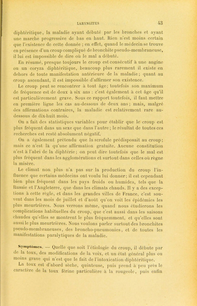 diphLeritique, la maladie ayant debute par les bronches el ayant une marche progressive de bas en haut. Rien n’est moins certain que 1’cxistence dc celte donnee ; en effet, quand lemedecinse trouve en presence d’un croup complique de bronchite pseudo-membraneuse, il lui esl impossible de dire oil le mal a debate. En resume, presque toujours le croup est consecutif a une angine ou un coryza diphteritique, beaucoup plus rarement il existe en dehors de toule manifestation anterieure de la maladie; quant au croup ascendant, il est impossible d’affirmer son existence. Le croup peut se rencontrer a tout age; toutefois son maximum de frequence est de deux a six ans : c’est egalement il cet age qu’il est particulierement grave. Sous ce rapport toutefois, il faut meltre en premiere ligne les cas au-dessous de deux ans ; mais, malgre des affirmations contraires, la maladie est relativement rare au- dessous de dix-huit mois. On a fait des statistiques variables pour etablir que le croup est plus frequent dans un sexe que dans l’autre ; le resultat de toutes ces recherches est reste absolument negatif. On a egalement pretendu que lascrofule predisposait au croup; mais ce n’est la qu’une affirmation gratuite. Aucune constitution n’est a l’abri de la diphterie; on peut dire toutefois que le mal est plus frequent dans les agglomerations et surtout dans celles oil regne la misere. Le climat non plus n’a pas sur la production du croup l’in- fiuence que certains medecins ont voulu lui donner; il est ccpendant bien plus frequent dans les pays froids ou bumides, tels que la Russie et l’Angleterre, que dans les climats chauds. 11 y a des excep- tions a celte regie, et dans les grandes villes de France, c’est sou- vent dans les mois de juillet et d’aoiil qu’on voit les epidemies les plus meurlrieres. Nous verrons meme, quand nous etudierons les complications habituelles du croup, que c’est aussi dans les saisons chaudes qu’elles se montrent le plus frequemment, et qu’elles sont aussi le plus meurtrieres. Nous voulons parler surtout des bronchites pseudo-membraneuses, des broncho-pneumonies, et de toutes les manifestations paralytiques dc la maladie. Symptomcs. — Quelle que soit l’etiologie du croup, il debute par «lc la toux, des modifications de la voix, et un etat general plus ou moins grave qui n’est que le fait de 1’inloxication diphteritique. La toux est d’abord seche, quinleuse, puis prend a pen pres le caracterc de la toux ferine particuliere ii la rougeole, puis enfin