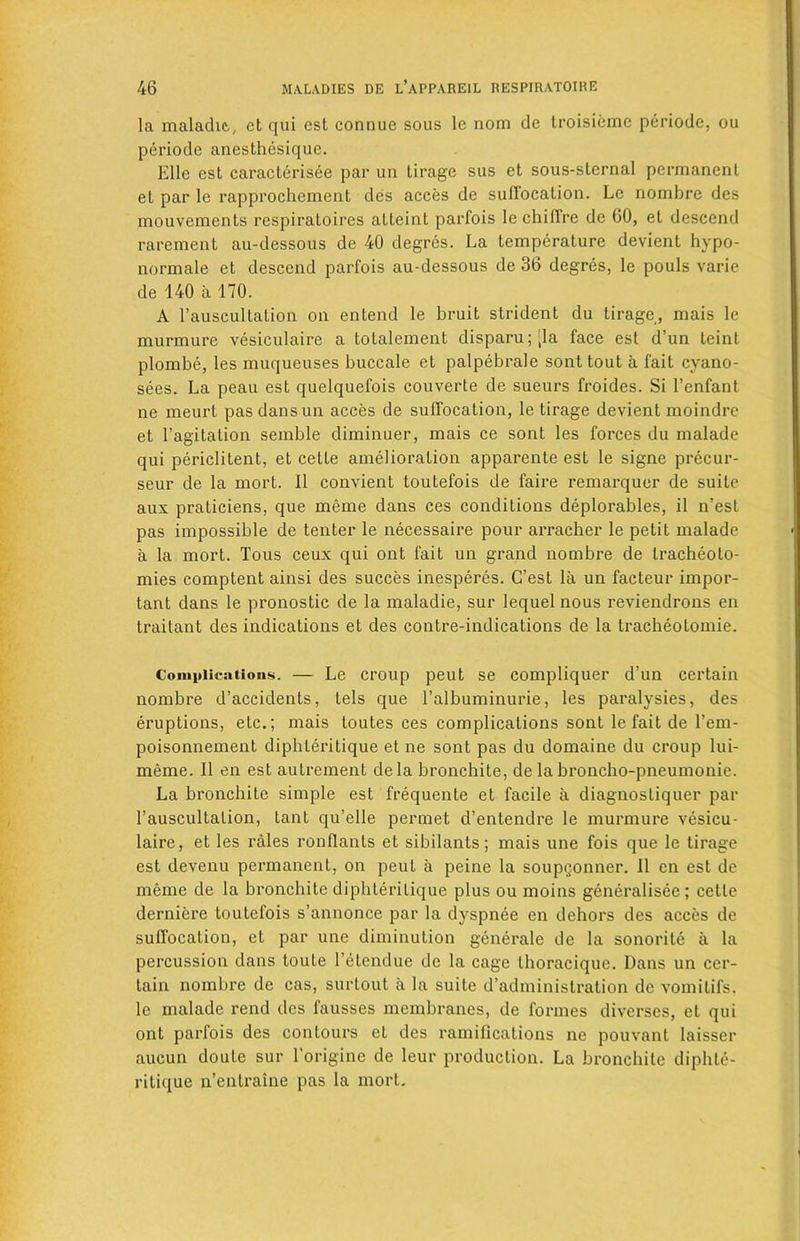 la maladie, et qui cst connue sous le nom de troisiemc periode, ou periode anesthesique. Kile est caracterisee par un tirage sus ct sous-sternal permanent el par le rapprochement des acces de suffocation. Le nombre des mouvements respiratoires alleint parfois le chiffre de 60, et descend rarement au-dessous de 40 degres. La temperature devient hypo- normale et descend parfois au-dessous de 36 degres, le pouls varie de 140 a 170. A l’auscultation on entend le bruit strident du tirage, mais le murmure vesiculaire a totalement disparu;;la face est d’un teint plombe, les muqueuses buccale et palpebrale sont tout a fait evano- sees. La peau est quelquefois couverte de sueurs froides. Si l’enfant ne meurt pas dans un acces de suffocation, le tirage devient moindre et l’agitation semble diminuer, mais ce sont les forces du malade qui periclitent, et cette amelioration apparente est le signe precur- seur de la mort. II convient toutefois de faire remarquer de suite aux praticiens, que meme dans ces conditions deplorables, il n’est pas impossible de tenter le necessaire pour arracher le petit malade a la mort. Tous ceux qui ont fait un grand nombre de tracheoto- mies comptent ainsi des succes inesperes. C’est la un facteur impor- tant dans le pronostic de la maladie, sur lequel nous reviendrons en traitant des indications et des contre-indications de la tracheotomie. Complications. — Le croup peut se compliquer d’un certain nombre d’accidents, tels que l’albuminurie, les paralysies, des eruptions, etc.; mais toutes ces complications sont le fait de l’em- poisonnement diphleritique et ne sont pas du domaine du croup lui- meme. II en est autrement dela bronchite, de la broncho-pneumonie. La bronchite simple est frequente et facile a diagnostiquer par rauscultalion, tant qu’elle permet d’entendre le murmure vesicu- laire, et les rales ronflants et sibilants; mais une fois que le tirage est devenu permanent, on peut a peine la soup^onner. II en est de meme de la bronchite diphleritique plus ou moins generalisee; cette derniere toutefois s’annonce par la dyspnee en dehors des acces de suffocation, et par une diminution generale de la sonorile a la percussion dans toute l’etendue de la cage thoracique. Dans un cer- tain nombre de cas, surtout a la suite d’administration de vomitifs. le malade rend des fausses membranes, de formes diverses, et qui ont parfois des contours et des ramifications ne pouvant laisser aucun doule sur l'origine de leur production. La bronchite diphte- ritique n’entraine pas la mort.