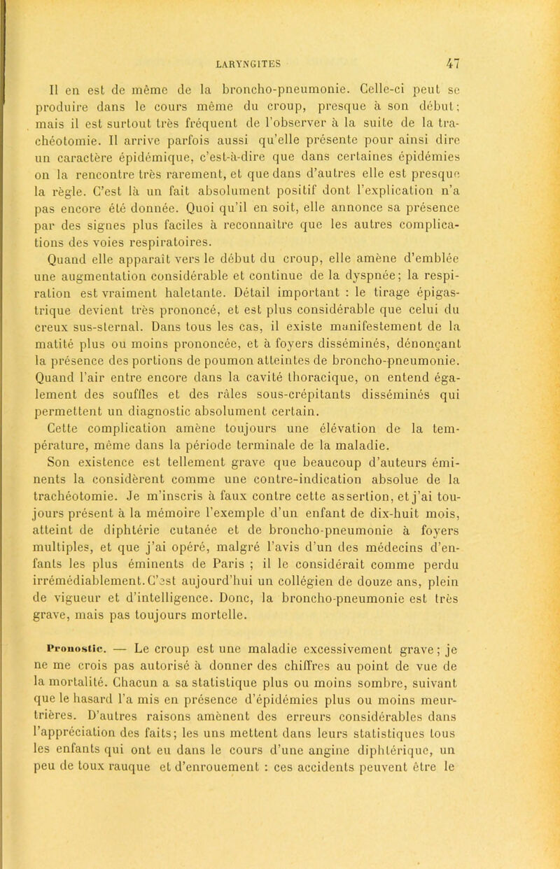 II en est de inemc de la broncho-pneumonie. Celle-ci peut sc produire dans le cours merne du croup, presque a son debut; mais il est surtout tres frequent de l’observer a la suite de la tra- cheotomie. II arrive parfois aussi qu’elle presente pour ainsi dire un caractere epidemique, c’est-a-dire que dans certaines epidemies on la rencontre tres rarement, et que dans d’autres elle est presque la regie. G’est la un fait absolument positif dont l’explication n’a pas encore ete donnee. Quoi qu’il en soit, elle annonce sa presence par des signes plus faciles a reconnaitre que les autres complica- tions des voies respiratoires. Quand elle apparait vers le debut du croup, elle ainene d’emblee une augmentation considerable et continue de la dyspnee; la respi- ration est vraiment haletante. Detail important : le tirage epigas- trique devient tres prononce, et est plus considerable que celui du creux sus-slernal. Dans tous les cas, il existe manifestement de la matite plus ou moins prononcee, et a foyers dissemines, denongant la presence des portions de poumon atteintes de broncho-pneumonie. Quand Fair entre encore dans la cavite thoracique, on entend ega- lement des souffles et des rales sous-crepitants dissemines qui permettent un diagnostic absolument certain. Cette complication amene toujours une elevation de la tem- perature, meme dans la periode terminate de la maladie. Son existence est tellement grave que beaucoup d’auteurs emi- nents la considerent comme une contre-indication absolue de la tracheotomie. Je m’inscris a faux contre cette assertion, et j’ai tou- jours present a la memoire l’exemple d’un enfant de dix-huit mois, atteint de diphterie cutanee et de broncho-pneumonie a foyers multiples, et que j’ai opere, malgre l’avis d’un des medecins d’en- fanls les plus eminents de Paris ; il le considerait comme perdu irremediablement.C’est aujourd’hui un collegien de douze ans, plein de vigueur et d’intelligence. Done, la broncho-pneumonie est Ires grave, mais pas toujours mortelle. Pronostlc. — Le croup est une maladie excessivement grave; je ne me crois pas autorise a donner des chiflVes au point de vue de la mortalite. Chacun a sa stalistique plus ou moins sombre, suivant que le hasard l’a mis en presence d’epidemies plus ou moins meur- trieres. D’autres raisons amenent des erreurs considerables dans l’appreciation des faits; les uns mettent dans leurs statistiques tous les enfants qui ont eu dans le cours d’une angine diphterique, un peu de toux rauque et d’enrouement : ces accidents peuvent etre le