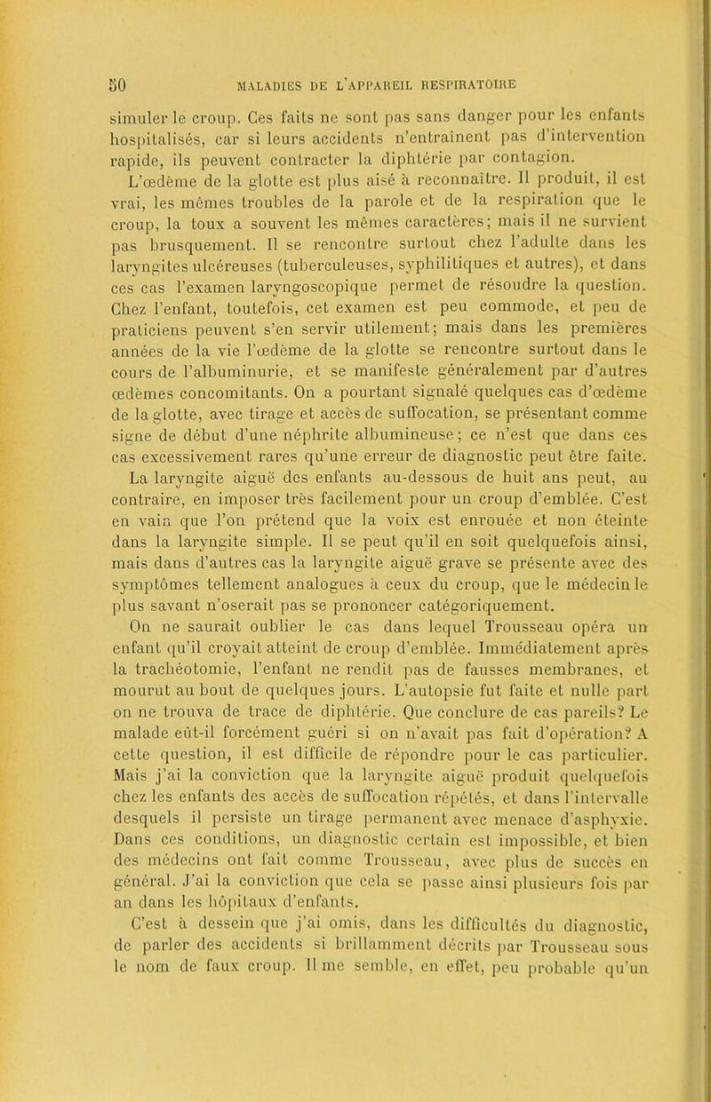 simulerle croup. Ges fails ne soul pas sans danger pour les enfants hospitalises, car si leurs accidents n’entrainent pas d’intervenlion rapide, ils peuvent contracter la diphterie par contagion. L’cedeme dc la glotte est plus aise a reconnaitre. II produit, il est vrai, les memes troubles de la parole et de la respiration que le croup, la toux a souvent les memes caracteres; mais il ne survient pas brusquement. Il se rencontre surtout chez 1 adulte dans les laryngites ulcereuses (tuberculeuses, syphililiques et autres), et dans ces cas l’examen laryngoscopique permet de resoudre la question. Chez l’enfant, toutefois, cet examen est peu commode, et peu de praticiens peuvent s’en servir utilement; mais dans les premieres annees de la vie l’eedeme de la glotte se rencontre surtout dans le cours de l’albuminurie, et se manifeste generalement par d’autres oedemes concomitants. On a pourtant signale quelques cas d’cedeme de la glotte, avec tirage et acces de suffocation, se presentant comme signe de debut d’une nephrite albumineuse; ce n’est que dans ces cas excessivement rares qu’une erreur de diagnostic peut etre faite. La laryngite aigue des enfants au-dessous de huit ans peut, au contraire, en imposer tres facilement pour un croup d’emblee. C’est en vain que l’on pretend que la voix est enrouee et non eteinte dans la laryngite simple. Il se peut qu’il en soit quelquefois ainsi, mais dans d’autres cas la laryngite aigue grave se presente avec des symptomes tellement analogues a ceux du croup, que le medecin le plus savant n’oserait pas se prononcer categoriquement. On ne saurait oublier le cas dans lequel Trousseau opera un enfant qu’il croyait atteint de croup d’emblee. Immediatement apres la tracheotomie, l’enfant ne rendit pas de fausses membranes, et mourut au bout de quelques jours. L’autopsie fut faite et nulle part on ne trouva de trace de diphterie. Que conclure de cas pareils? Le malade eut-il forcement gueri si on n’avait pas fait d’operation? A cette question, il est difficile de repondre pour le cas particulier. Mais j’ai la conviction que la laryngite aigue produit quelquefois chez les enfants des acces de suffocation repeles, et dans l’intervalle desquels il persiste un tirage permanent avec menace d’asphyxie. Dans ces conditions, un diagnostic certain est impossible, et bien des medecins ont lait comme Trousseau, avec plus de succes en general. J’ai la conviction que cela se passe ainsi plusieurs fois par an dans les hopilaux d’enfants. C’est a dessein que j’ai omis, dans les difficulty du diagnostic, de parler des accidents si hrillamment decrits par Trousseau sous le nom de faux croup. 11 me semble, en effet, peu probable qu un