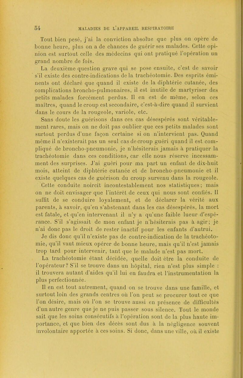 Tout bien pese, j’ai la conviction absolue que plus on opbre de bonne heure, plus on a dc chances de guerir ses malades. Cette opi- nion est surtout celle des mcdecins qui ont pratique l’operation un grand nombre de fois. La deuxieme question grave qui se pose ensuite, c’est de savoir s'il existe des contre-indications de la tracheotomie. Des esprils emi- nents ont declare que quand il existe de la diphterie cutanee, des complications broncho-pulmonaires, il est inutile de inartyriser des petits malades forcement perdus. Il en est de meme, selon ces maitres, quand le croup est secondaire, c’est-a-dire quand il survient dans le cours de la rougeole, variole, etc. Sans doute les guerisons dans ces cas desesperes sont veritable- ment rares, mais on ne doit pas oublier que ces petits malades sont surtout perdus d’une fagon certaine si on n’intervient pas. Quand meme il n’existerait pas un seul cas de croup gueri quand il est com- plique de broncho-pneumonie, je n’hesiterais jamais a pratiquer la tracheotomie dans ces conditions, car elle nous reserve incessam- ment des surprises. J’ai gueri pour ma part un enfant de dix-huit mois, atteint de diphterie cutanee et de broncho-pneumonie et il existe quelques cas de guerison du croup survenu dans la rougeole. Cette conduite noircit incontestablement nos statistiques; mais on ne doit envisager que l’interet de ceux qui nous sont conlies. Il suffit de se conduire loyalement, et de declarer la verite aux parents, a savoir, qu’en s’abstenant dans les cas desesperes, la mort est fatale, et qu’en intervenant il n’y a qu’une faible lueur d’espe- rance. S’il s’agissait de mon enfant je n’hesiterais pas a agir; je n’ai done pas le droit de rester inactif pour les enfants d’autrui. Je dis done qu’il n’existe pas de contre-indication de la trachcoto- mie, qu’il vaut mieux operer de bonne heure, mais qu’il n’est jamais trop tard pour intervenir, tant que le malade n’est pas mort. La tracheotomie etant decidee, quelle doit etre la conduite de l’operateur? S’il se trouve dans un hopital, rien n’est plus simple : il trouvera autant d’aides qu’il lui en faudra et l’instrumentation la plus perfeclionnee. Il en est tout aulrement, quand on se trouve dans une famille, et surtout loin des grands centres oil Ton peut se procurer tout ce que Ton desire, mais oil Ton se trouve aussi en presence de difficultes d’un autre genre que je ne puis passer sous silence. Tout le monde sait que les soins consecutifs ii l’operation sont de la plus haute im- portance, et que bien des deces sont dus a la negligence souvent involontaire apportee ii ces soins. Si done, dans une ville, oil il existe