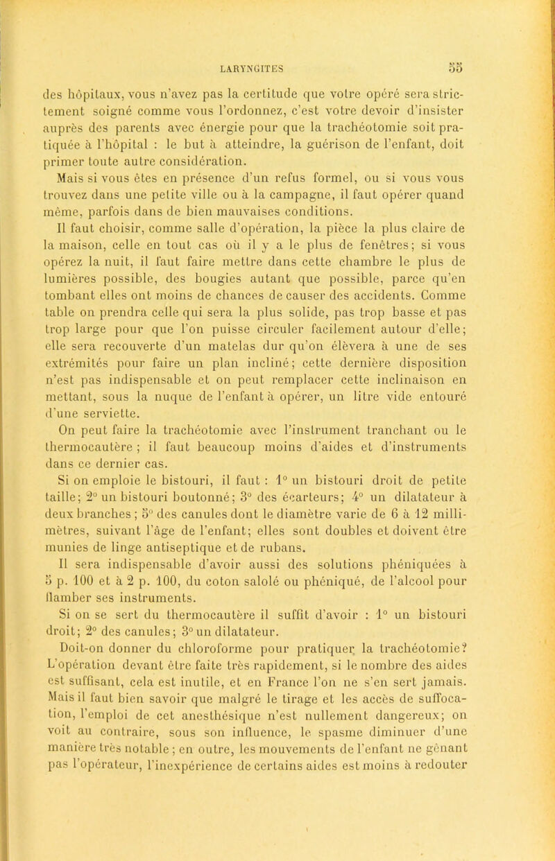 des hopilaux, vous n’avez pas la certitude que votre opere serastric- lement soigne comme vous l’ordonnez, c’est votre devoir d’insister aupres des parents avec energie pour que la tracheotomie soil pra- tiquee a l’hopital : le but a atteindre, la gucrison de l’enfant, doit primer toute autre consideration. Mais si vous etes en presence d’un refus formel, ou si vous vous trouvez dans une petite ville ou a la campagne, il faut operer quand meme, parfois dans de bien mauvaises conditions. II faut choisir, comme salle d’operation, la piece la plus claire de la maison, celle en tout cas ou il y a le plus de fenetres; si vous operez la nuit, il l'aut faire mettre dans cette chambre le plus de lumieres possible, des bougies autant que possible, parce qu’en tombant elles ont moins de chances de causer des accidents. Comme table on prendra celle qui sera la plus solide, pas trop basse et pas trop large pour que Ton puisse circuler facilement autour d'elle; elle sera recouverte d’un matelas dur qu’on elevera a une de ses extremites pour faire un plan incline; cette derniere disposition n’est pas indispensable et on peut remplacer cette inclinaison en mettant, sous la nuque de 1’enfant a operer, un litre vide entoure d’une serviette. On peut faire la tracheotomie avec l’inslrument tranchant ou le thermocautere ; il faut beaucoup moins d’aides et d’instruments dans ce dernier cas. Si on emploie le bistouri, il faut : 1° un bistouri droit de petite taille; 2° un bistouri boutonne; 3° des ecarteurs; 4° un dilatateur a deux branches ; 3° des canules dont le diametre varie de 6 a 12 milli- metres, suivant 1’age de l’enfant; elles sont doubles et doivent etre munies de linge antiseptique et de rubans. Il sera indispensable d’avoir aussi des solutions pheniquees a 3 p. 100 et a 2 p. 100, du coton salole ou phenique, de l’alcool pour llamber ses instruments. Si on se sert du thermocautere il sufflt d’avoir : 1° un bistouri droit; 2° des canules; 3° un dilatateur. Doit-on donner du chloroforme pour pratiquer la tracheotomie? L’operation devanL etre faite tres rapidement, si le nombre des aides est suffisant, cela est inutile, et en France l’on ne s’en sert jamais. Mais il faut bien savoir que malgre le tirage et les acces de suffoca- tion, l’emploi de cet anesthesique n’est nullement dangereux; on voit au contraire, sous son inlluence, le spasme diminuer d’une manicre tres notable ; en outre, les mouvements de l’enfant ne genant pas l’operateur, l’inexperience de certains aides est moins a redouter