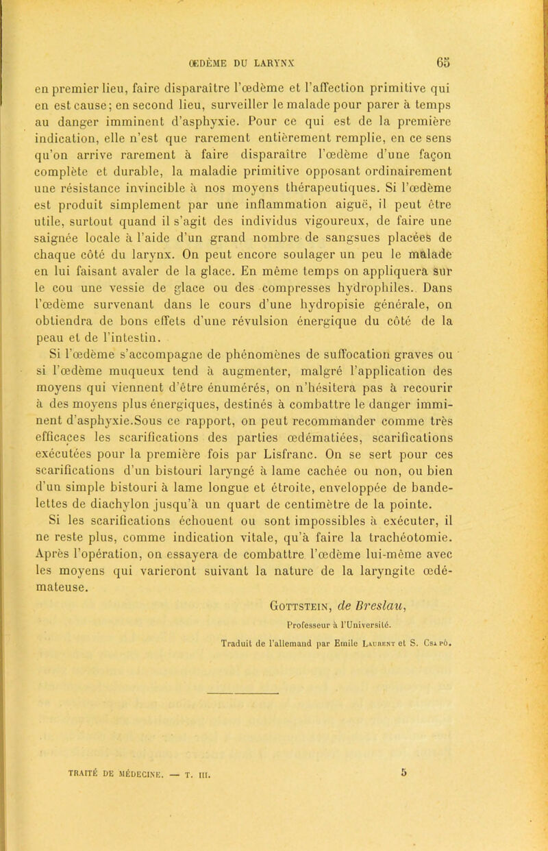 en premier lieu, faire disparaitre l’oedeme et l’afTeclion primitive qui en est cause; en second lieu, surveiller le malade pour parer a temps au danger imminent d’asphyxie. Pour ce qui est de la premiere indication, elle n’est que rarement entierement remplie, en ce sens qu’on arrive rarement a faire disparaitre l’oedeme d’une fagon complete et durable, la maladie primitive opposant ordinairement une resistance invincible a nos moyens therapeutiques. Si l’oedeme est produit simplement par une inflammation aigue, il peut etre utile, surtout quand il s’agit des individus vigoureux, de faire une saignee locale a l’aide d’un grand nombre de sangsues placees de chaque cote du larynx. On peut encore soulager un peu le malade en lui faisant avaler de la glace. En meme temps on appliquera sur le cou une vessie de glace ou des compresses hydrophiles.. Dans I’oedeme survenant dans le cours d’une hydropisie generale, on obtiendra de bons elfets d’une revulsion energique du cote de la peau et de l’intestin. Si l’oedeme s’accompagne de phenomenes de suffocation graves ou si l'oedeme muqueux tend a augmenter, malgre l’application des moyens qui viennent d’etre enumeres, on n’hesitera pas a recourir a des moyens plus energiques, destines a combattre le danger immi- nent d'asphyxie.Sous ce rapport, on peut recommander comme tres efficaces les scarifications des parties oedematiees, scarifications executees pour la premiere fois par Lisfranc. On se sert pour ces scarifications d’un bistouri larynge a lame cachee ou non, ou bien d’un simple bistouri a lame longue et etroite, enveloppee de bande- lettes de diachylon jusqu’a un quart de centimetre de la pointe. Si les scarifications echouent ou sont impossibles a executer, il ne reste plus, comme indication vitale, qu’a faire la tracheotomie. Apres 1’operation, on essayera de combattre l’oedeme lui-meme avec les moyens qui varieront suivant la nature de la laryngite oede- mateuse. Gottstein, de Breslau, Professeur a l'Universilc. Traduit de l’allemaud par Emile Lament el S. Csapo. 5 TRAITE DE MEDECINE. — T. III.