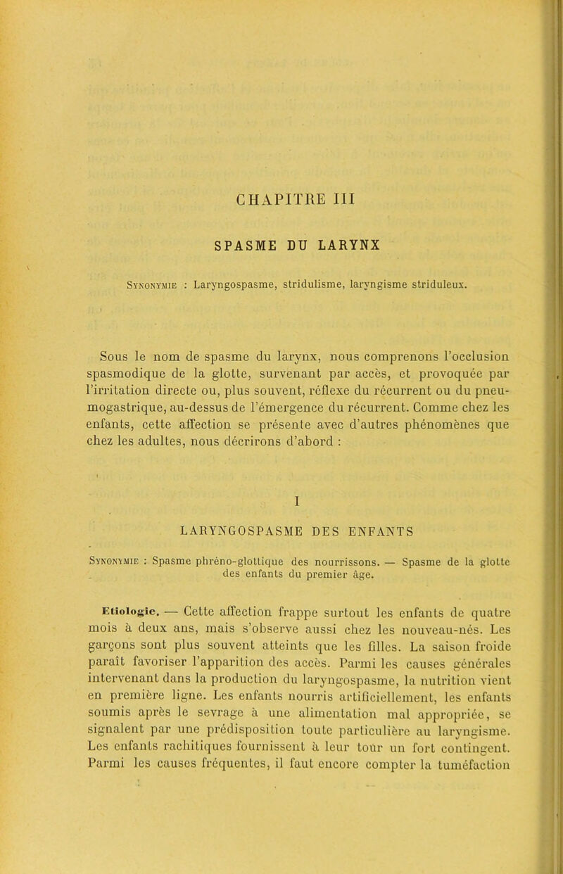 SPASME DU LARYNX Synonymie : Laryngospasme, stridulisme, laryngisme striduleux. Sous le nom de spasme du larynx, nous comprenons l’occlusion spasmodique de la glotte, survenant par acces, et provoquee par l’irritation directe ou, plus souvent, reflexe du recurrent ou du pneu- mogastrique, au-dessus de 1’emergence du recurrent. Comme chez les enfants, cette affection se presente avec d’autres phenomenes que chez les adultes, nous decrirons d’abord : I LARYNGOSPASME DES ENFANTS Synonymie : Spasme phreno-glottique des nourrissons. — Spasme de la glotte des enfants du premier age. Etioiogic. — Cette affection frappe surtout les enfants de quatre mois a deux ans, mais s’observe aussi chez les nouveau-nes. Les gargons sont plus souvent atteints que les Lilies. La saison froide parait favoriser l’apparition des acces. Parmi les causes generates intervenant dans la production du laryngospasme, la nutrition vient en premiere ligne. Les enfants nourris artiffciellement, les enfants soumis apres le sevrage a une alimentation mal appropriee, se signalent par une predisposition toute particuliere au laryngisme. Les enfants rachitiques fournissent a leur tour un fort contingent. Parmi les causes frequentes, il faut encore compter la tumefaction