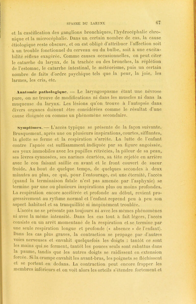 et la caseification des ganglions bronchiques, l’hydrocephalie chro- nique et la microcephalie. Dans un certain nombre de cas, la cause etiologique reste obscure, et on est oblige d’attribuer f affection soit a un trouble fonctionnel du cerveau ou du bulbe, soit a une excita- bility reflexe exageree. Comme causes occasionnelles, on peut citer le catarrhe du larynx, de la trachee ou des bronches, la repletion de l’estomac, le catarrhe intestinal, le meteorisme, puis un certain nombre de faits d’ordre psychique tels que la peur, 1a. joie, les larmes, les cris, etc. Auatomie patiioiogiqne. — Le laryngospasme etant une nevrose pure, on ne trouve de modifications ni dans les muscles ni dans la muqueuse du larynx. Les lesions qu’on trouve a l’autopsie dans divers organes doivent etre considerees comme le resultat d’une cause eloignee ou comme un pbenomene secondaire. Syiuptomes. — L’acces typique se presente de la fagon suivante. Brusquement, apres une ou plusieurs inspirations, courtes, sifflantes, la glotte se ferme et la respiration s’arrete. La lutte de l’enfant contre fapnee est suffxsamment indiquee par sa figure angoissee, ses yeux immobiles avec les pupilles retrecies, la paleur de sa peau, ses levres cyanosees, ses narines ecartees, sa tete rejetee en arriere avec le cou faisant saillie en avant et le front couvert de sueur froide. Au bout de quelque temps, de quelques secondes a deux minutes au plus, ce qui, pour l’enlourage, est une eternite, faeces (quand la terminaison fatale n’est pas amenee par l’asphyxie) se termine par une ou plusieurs inspirations plus ou moins profondes. La respiration encore acceleree et profonde au debut, revient pro- gressivement au rythme normal et l’enfant reprend peu a peu son aspect habituel et sa tranquillity si inopinement troublee. L’acces ne se presente pas loujours ni avec les memes phenomenes ni avec la meme intensity. Dans les cas tout a fait legers, faeces consiste en un arret momentane de la respiration et se termine par une seule respiration longue et profonde (« absence » de fenfant). Dans les cas plus graves, la contraction se propage par d’autres voies nerveuses et envahit quelquefois les doigts : tanlot ce sont les mains qui se ferment, tantot les pouces seuls sont rabattus dans la paume, tandis que les autres doigls se raidissent en extension forcee. Si la crampe envahit les avant-bras, les poignets se llecliissent et se portent en dedans. La contraction peut encore frapper les membres inferieurs et on voit alors les orteils s’etendre fortement et