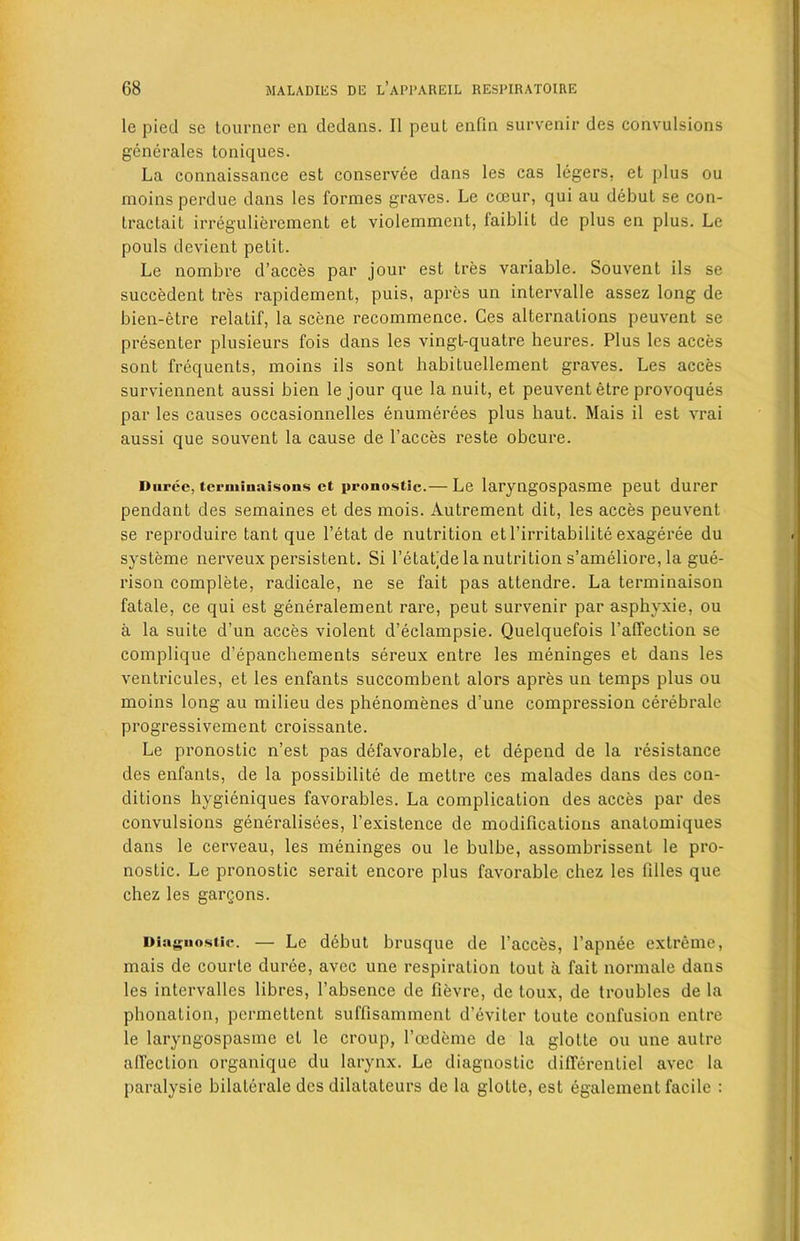 le pied se tourner en dedans. II peut enfin survenir des convulsions generates toniques. La connaissance est conservee dans les cas legers, et plus ou moins perdue dans les formes graves. Le cceur, qui au debut se con- traclaiL irreguliercment et violemment, faiblit de plus en plus. Le pouls devient petit. Le nombre d’acces par jour est tres variable. Souvent ils se succedent tres rapidement, puis, apres un intervalle assez long de bien-etre relatif, la scene recommence. Ges alternations peuvent se presenter plusieurs fois dans les vingt-quatre heures. Plus les aeces sont frequents, moins ils sont habituellement graves. Les acces surviennent aussi bien le jour que la nuit, et peuvent etre provoques par les causes occasionnelles enumerees plus haut. Mais il est vrai aussi que souvent la cause de l’acces reste obcure. Durce, tcrminaisoiis et pronostic.— Le laryngospasme peut durer pendant des semaines et des mois. Autrement dit, les acces peuvent se reproduire tant que l’etat de nutrition etl’irritabilite exageree du systeme nerveux persistent. Si l’etat’de la nutrition s’ameliore, la gue- rison complete, radicale, ne se fait pas attendre. La terminaison fatale, ce qui est generalement rare, peut survenir par asphyxie, ou a la suite d’un acces violent d’eclampsie. Quelquefois l’affection se complique d’epanchements sereux entre les meninges et dans les ventricules, et les enfants succombent alors apres un temps plus ou moins long au milieu des phenomenes d’une compression cerebrale progressivement croissante. Le pronostic n’est pas defavorable, et depend de la resistance des enfants, de la possibility de mettre ces malades dans des con- ditions hygieniques favorables. La complication des acces par des convulsions generalisees, l’existence de modifications anatomiques dans le cerveau, les meninges ou le bulbe, assombrissent le pro- nostic. Le pronostic serait encore plus favorable chez les lilies que chez les gargons. Diagnostic. — Le debut brusque de l’acces, l’apnee extreme, mais de courte duree, avec une respiration tout a fait normale dans les intervalles libres, l’absence de fievre, de toux, de troubles de la phonation, pcrmettent suffisamment d’eviter toute confusion entre le laryngospasme et le croup, l’eedeme de la glotte ou une autre affection organique du larynx. Le diagnostic dilTerentiel avec la paralysie bilaterale des dilatateurs de la glotte, est egalement facile :