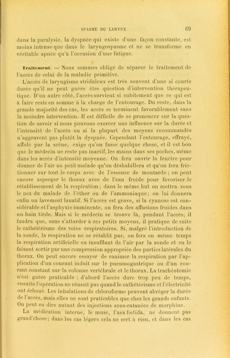 dans la paralysie, la dyspnee qui existe d’une fagon constante, est moins intense que dans le laryngospasme et ne se transforme en veritable apnee qu’a l’occasion d’une fatigue. Traitcinent. — Nous sommes oblige de separer le traitement de l’acces de celui de la maladie primitive. L’acees de laryngisme striduleux est tres souvent d’une si courte duree qu’il ne peut guere etre question d’intervention therapeu- tique. D’un autre cole, l’acces survient si subitement que ce qui est a faire resteen somme a la charge de l’entourage. Du reste, dans la grande majorite des cas, les acces se terminent favorablement sans la moindre intervention. II est difficile de se prononcer sur la ques- tion de savoir si nous pouvons exercer une influence sur la duree et l’intensite de l’acces ou si la plupart des moyens recommandes n’aggravent pas plutot la dyspnee. Cependant l’entourage, effraye, affolc par la scene, exige qu’on fasse quelque chose, et il est bon que le medecin ne reste pas inactif, les mains dans ses poches, memo dans les acces d’intensite moyenne. On fera ouvrir la fenetre pour donner de l’air au petit malade qu’on desbabillera et qu’on fera fric- tionner sur tout le corps avec de l’essence de moutarde ; on peut encore asperger le thorax avec de l’eau froide pour favoriser le retablissement de la respiration; dans le meme but on mettra sous le nez du malade de l’ether ou de l’ammoniaque; on lui donnera enfin un lavement laxatif. Si l’acces est grave, si la cyanose est con- siderable et l’asphyxie imminente, on fera des affusions froides dans un bain tiede. Mais si le medecin se trouve la, pendant l’acces, il faudra que, sans s’attarder a ces petits moyens, il pratique de suite le calheterisme des voies respiratoires. Si, malgre l’introduction de la sonde, la respiration ne se retablit pas, on fera en meme temps la respiration arlificielle en insufflant de l’air par la sonde et en le faisant sortir par une compression appropriee des parties laterales du thorax. On peut encore essayer de ranimer la respiration par l’ap- plicalion d’un courant induit sur le pneumogastriquc ou d’un con- rant constant sur la colonne vertebrale et le thorax. La tracheotomie n’est guere praticable : d’abord l’acces dure trop pen de temps, ensuite l’operation ne reussil pas quand le calheterisme et l’electricite ont echoue. Les inhalations de cbloroforme peuvent abreger la duree de 1 acces, mais dies ne sont praticables que chez les grands enfants. On peut en dire aulant des injections sous-culanees de morphine. La medication interne, le muse, l’asa foetida, ne donnent pas grand’chose; dans les cas legers cela ne sert a rien, et dans les cas