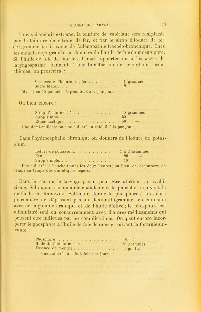 En cas d’anemie extreme, la teinture de valeriane sera remplacee par la teinture de citrate de fer, et par le sirop d’iodure de fer (10 grammes), s’il existe de l’adenopathie tracheo-bronchique. Chez les enfants deja grands, on donnera de l’huile defoiede morue pure. Si l’huile de foie de morue est mal supportee ou si les acces de laryngospasme tiennent a une tumefaction des ganglions bron- chiques, on prescrira : Saccharure d’iodure de fer 1 gramme Sucre blanc 2 — Divisez en 10 paquets. A prendre 3 a 4 par jour. Ou bien encore : Sirop d’iodure de fer 5 grammes Sirop simple 50 — Ether acetique 50 — Une demi-cuilleree ou une cuilleree a cafe, 3 fois par jour. Dans l’hydrocephalie chronique on donnera de 1’iodure de potas- sium ; Iodure de potassium 1 a 2 grammes Eau 90 — Sirop simple 10 — Une cuilleree a bouche toutes les deux heures; ou bien on ordonnera de temps en temps des diuretiques legers. Dans le cas oil le laryngospasme peut etre attribue au rachi- tisme, Soltmann recommande chaudement le phosphore suivant la methode de Kanowitz. Soltmann donne le phosphore a une dose journaliere ne depassant pas un demi-milligramme, en emulsion avec de la gomme arabique et de l’huile d’olive ; le phosphore est administre seul ou concurremment avec d’autres medicaments qui peuvent etre indiques par les complications. On peut encore incor- porer le phosphore a l’huile de foie de morue, suivant la formulesui- vante : Phosphore 0,005 lluile de foie de morue 30 grammes Essence de menthe I goutte