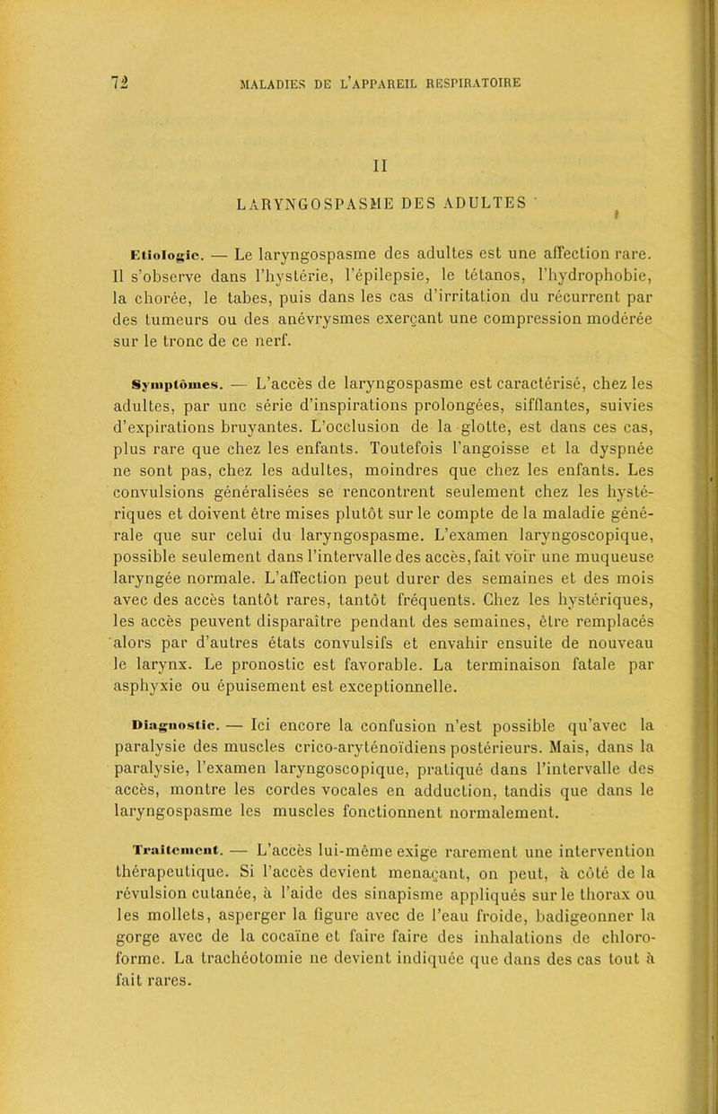 II LARYNGOSPASME DES ADULTES Etioiogie. — Lc laryngospasme des adultes est une affection rare. II s’observe dans l’hysterie, Fepilepsie, le tetanos, l’hydrophobie, la choree, le tabes, puis dans les cas d’irritation du recurrent par des tumeurs ou des anevrysmes exercant une compression modcree sur le tronc de ce nerf. Svinpiomcs. — L’acces de laryngospasme est caracterise, chez les adultes, par une serie d’inspirations prolongees, sifUantes, suivies d’expirations bruyantes. L’occlusion de la glotte, est dans ces cas, plus rare que chez les enfants. Toutefois l’angoisse et la dyspnee ne sont pas, chez les adultes, moindres que chez les enfants. Les convulsions generalisees se rencontrent seulement chez les hyste- riques et doivent etre mises plutot sur le compte de la maladie gene- rale que sur celui du laryngospasme. L’examen laryngoscopique, possible seulement dans l’intervalle des acces, fait voir une muqueuse laryngee normale. L’affection peut durer des semaines et des mois avec des acces tantot rares, tantot frequents. Chez les hysteriques, les acces peuvent disparaitre pendant des semaines, etre remplaces alors par d’autres etats convulsifs et envahir ensuite de nouveau le larynx. Le pronostic est favorable. La terminaison fatale par asphyxie ou epuisement est exceptionnelle. Diagnostic. — Ici encore la confusion n’est possible qu’avec la paralysie des muscles crico-arytenoidiens posterieurs. Mais, dans la paralysie, l’examen laryngoscopique, pratique dans l’intervalle des acces, montre les cordes vocales en adduction, tandis que dans le laryngospasme les muscles fonctionnent normalement. Traitcmcnt. — L’acces lui-meme exige rarement une intervention therapeutique. Si Faeces devient menagant, on peut, a cote de la revulsion cutanee, a l’aide des sinapisme appliques sur le thorax ou les mollets, asperger la figure avec de l’eau froide, badigeonner la gorge avec de la cocaine et faire faire des inhalations de chloro- forme. La tracheolomie ne devient indiquec que dans des cas tout h fait rares.