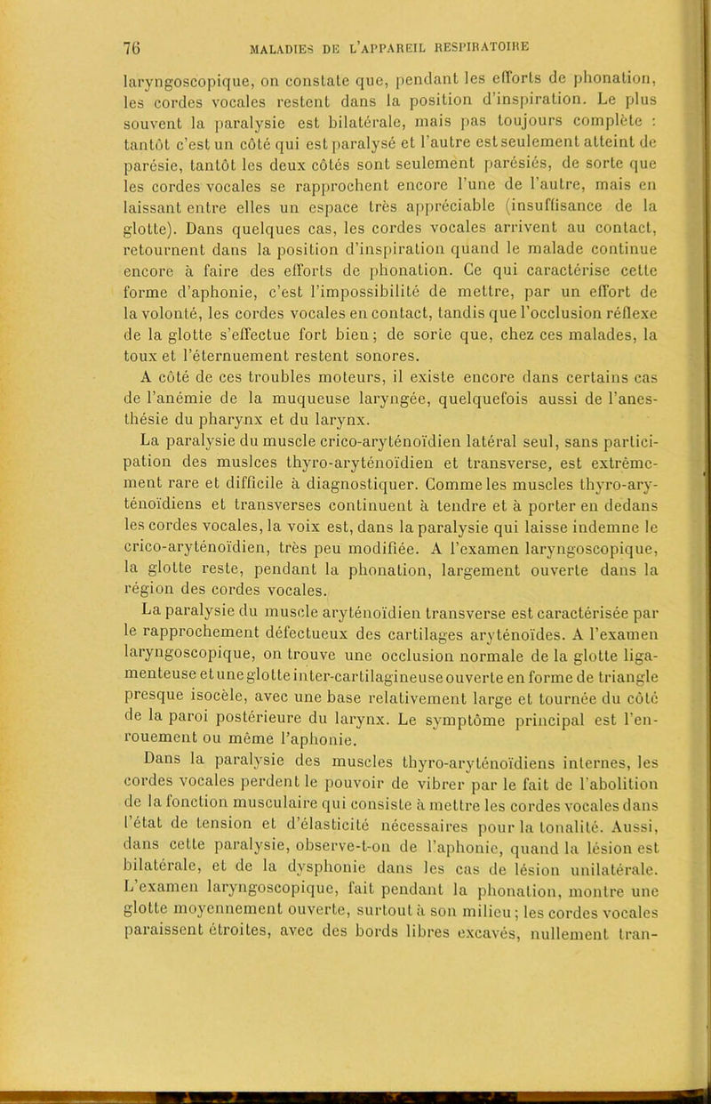 laryngoscopique, on conslale que, pendant les efforts de phonation, les cordes vocales restent dans la position d’inspiration. Le plus souvent la paralysie est bilateralc, rnais pas toujours complete : tantot c’est un cote qui est paralyse et l’aulre est seulement atteint de paresie, tantot les deux cotes sont seulement paresies, de sorte que les cordes vocales se rapprochent encore l’une de 1’autre, mais en laissant entre elles un espace tres appreciable (insuftisance de la glotte). Dans quelques cas, les cordes vocales arrivent au contact, retournent dans la position d’inspiration quand le malade continue encore a faire des efforts de phonation. Ce qui caracterise cetle forme d’aphonie, c’est l’impossibilite de mettre, par un effort de lavolonte, les cordes vocales en contact, tandis que l’occlusion reflexe de la glotte s’effectue fort bien; de sorte que, chez ces malades, la toux et 1’eternuement restent sonores. A cote de ces troubles moteurs, il existe encore dans certains cas de l’anemie de la muqueuse laryngee, quelquefois aussi de l’anes- thesie du pharynx et du larynx. La paralysie du muscle crico-aryteno'idien lateral seul, sans partici- pation des muslces thyro-arytenoidien et transverse, est extremc- ment rare et difficile a diagnostiquer. Commeles muscles thyro-ary- tenoidiens et transverses continuent a tendre et a porter en dedans les cordes vocales, la voix est, dans la paralysie qui laisse indemne le crico-arytenoidien, tres peu modifiee. A 1’examen laryngoscopique, la glotte resle, pendant la phonation, largement ouverle dans la region des cordes vocales. La paralysie du muscle arytenoldien transverse est caracterisee par le rapprochement defectueux des cartilages arytenoides. A l’examen laryngoscopique, on trouve une occlusion normale de la glotte liga- menteuse e tune glotte inter-car tilagineuseouverte en forme de triangle presque isocele, avec une base relativement large et tournee du cote de la paroi posterieure du larynx. Le symptome principal est l’en- rouement ou meme l’aphonie. Dans la paralysie des muscles thyro-arytenoidiens internes, les cordes vocales perdent le pouvoir de vibrer par le fait de l’abolition de la fonction inusculaire qui consiste a mettre les cordes vocales dans 1 etat de tension et d’elasticite necessaires pour la tonalite. Aussi, dans cctte paralysie, observe-t-on de l’aphonie, quand la lesion est bilaterale, et de la dysphonie dans les cas de lesion unilaterale. L examen laryngoscopique, fait pendant la phonation, montre une glotte moyennement ouverte, surtout ii son milieu; les cordes vocales paraissent etroites, avec des bords libres excaves, nullement tran-