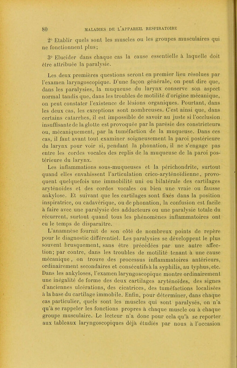 2° Etablir quels soul les muscles ou les groupes musculaires qui ne fonclionnent plus; 3° Elucider dans chaque cas la cause essentielle a laquellc doit elre attribute la paralysie. Les deux premieres questions seronl en premier lieu resolues par l’examen laryngoscopique. D’une fagon generale, on peut dire que, dans les paralysies, la muqueuse du larynx conserve sou aspect normal tandis que, dans les troubles de motilite d’origine mecanique, on peut constater l’existence de lesions organiques. Pourtant, dans les deux cas, les exceptions sont nombreuses. C’est ainsi que, dans certains catarrhes, il est impossible de savoir au juste si l’occlusion insuffisantede laglotle estprovoquee par la paresie des constricteurs ou, mecaniquement, par la tumefaction de la muqueuse. Dans ces cas, il faut avant tout examiner soigneusement la paroi posterieure du larynx pour voir si, pendant la pbonation, il ne s’engage pas entre les cordes vocales des replis de la muqueuse de la paroi pos- terieure du larynx. Les inflammations sous-muqueuses et la perichondrite, surlout quand elles envahissent Particulation crico-arytenoidienne, provo- quenL quelquefois une immobility uni ou bilaterale des cartilages arytenoides et des cordes vocales ou bien une vraie ou fausse ankylose. Et suivant que les cartilages sont fixes dans la position inspiratrice, ou cadaverique, ou de phonation, la confusion est facile a faire avec une paralysie des adducteurs ou une paralysie totale du recurrent, surtout quand tous les phenomenes inilammatoires ont eu le temps de disparaitre. L’anamnese fournit de son cote de nombreux points de repere pour le diagnostic differentiel. Les paralysies se developpent le plus souvent brusquement, sans etre precedees par une autre affec- tion; par contre, dans les troubles de motilite tenant a une cause mecanique, on Lrouve des processus inilammatoires anterieurs, ordinairement secondaires et consecutifsa la syphilis, au typhus,etc. Dans les ankyloses, l’examen laryngoscopique montre ordinairement une inegalite de lorme des deux cartilages arytenoides, des signes d’anciennes ulcerations, des cicatrices, des tumefactions localisees a la base du cartilage immobile. Enfin, pour determiner, dans chaque cas particulier, quels sont les muscles qui sont paralyses, on n’a qu’a se rappeler les fonctions propres a chaque muscle ou a chaque groupe musculaire. Le lecteur n’a done pour cela qu’ii se reporter aux tableaux laryngoscopiques deja etudies par nous a l’occasion