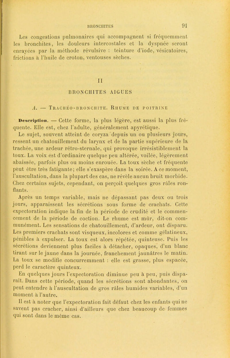 Les congestions pulmonaires qui accompagnent si frequemment les bronchites, les douleurs intercosLales et la dyspnee seront enrayees par la methode revulsive : teinture d’iode, vesieatoires, frictions a l’huile de croton, ventouses seches. II BRONCHITES AIGUES A. — Tracheo-bronciiite. Riiume de poitrine Description. — Cette forme, la plus legere, est aussi la plus fre- quente. Elle est, chez 1’adulte, generalement apyretique. Le sujet, souvent atteint de coryza depuis un ou plusieurs jours, ressent un chatouillement du larynx et de la partie superieure de la trachee, une ardeur retro-sternale, qui provoque irresistiblement la toux. La voix est d’ordinaire quelque peu alteree, voilee, legerement abaissee, parfois plus ou moins enrouee. La toux seche et frequente peut etre tres fatigante; elle s’exaspere dans la soiree. A ce moment, l’auscultation, dans la plupart des cas, ne revele aucun bruit morbide. Chez certains sujets, cependant, on pergoit quelques gros rales ron- flants. Apres un temps variable, mais ne depassant pas deux ou trois jours, apparaissent les secretions sous forme de crachats. Cette expectoration indique la fin de la periode de erudite et le commen- cement de la periode de coction. Le rhume est mur, dit-on com- munement. Les sensations de chatouillement, d’ardeur, ont disparu. Les premiers crachats sont visqueux, incolores et comme gelatineux, penibles a expulser. La toux est alors repetee, quinteuse. Puis les secretions deviennent plus faciles a detacher, opaques, d’un blanc tirant sur le jaune dans la journee, franchement jaunatres le matin. La toux se modifie concurremment : elle est grasse, plus espacee, perd le caractere quinteux. En quelques jours l’expectoration diminue peu a peu, puis dispa- rait. Dans cette periode, quand les secretions sont abondantes, on peut entendre a l’auscultation de gros rales humides variables, d’un moment a l’autre. II est a noter que l’expectoration fait defaut chez les enfants qui ne savent pas cracher, ainsi d’ailleurs que chez beaucoup de femmes qui sont dans le meme cas.