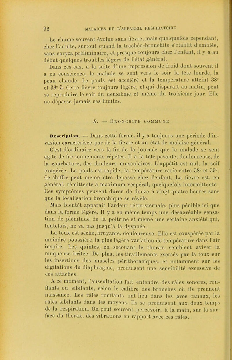 Lc rhumc souvent evolue sans fievre, mais quelquefois cependant, chez l’adulle, surtout quand la tracheo-bronchite s’etablit d emblee, sans coryza preliminaire, et presque toujours chez l’enfant, il y a au debut quelques troubles legers de l’etat general. Dans ces cas, a la suite d’une impression de (Void dont souvent il a eu conscience, le malade se sent vers le soir la tete lourde, la peau chaude. Le pouls est accelere et la temperature atteint 38° et 38°,5. Cette fievre toujours legere, et qui disparait au matin, peut se reproduce le soir du deuxieme et memo du troisieme jour. Elle ne depasse jamais ces limites. B. — Bronchite commune Description. — Dans cette forme, il y a toujours une periode d’in- vasion caracterisee par de la fievre et un etat de malaise general. C’est d’ordinaire vers la fin de la journee que le malade se sent agite de frissonnements repetes. Il a la tete pesante, douloureuse, de la courbature, des douleurs musculaires. L’appetit est nul, la soil- exageree. Le pouls est rapide, la temperature varie entre 38° et 39°. Ce chiffre peut meme etre depasse chez l’enfant. La fievre est, en general, remittente a maximum vesperal, quelquefois intermittente. Ces symptomes peuvent durer de douze a vingt-quatre heures sans que la localisation bronchique se revele. Mais bientot apparait fardeur retro-sternale, plus penible ici que dans la forme legere. Il y a en meme temps une desagreable sensa- tion de plenitude de la poitrine et meme une certaine anxiete qui, toutefois, ne va pas jusqu’a la dyspnee. La toux est seche, bruyante, douloureuse. Elle est exasperee par la moindre poussiere,la plus legere variation de temperature dans fair inspire. Les quintes, en secouant le thorax, semblent aviver la muqueuse irritee. De plus, les tiraillements exerces par la toux sur les insertions des muscles perithoraciques, et notamment sur les digitations du diaphragme, produisent une sensibilite excessive de ces attaches. A ce moment, fauscultation fait entendre des rales sonores, ron- llants ou sibilants, selon le calibre des bronches oil ils prennent naissance. Les rales ronllants ont lieu dans les gros canaux, les rales sibilants dans les moyens. Ils se produisent aux deux temps de la respiration. On peut souvent percevoir, a la main, sur la sur- face du thorax, des vibrations en rapport avec ces rales.