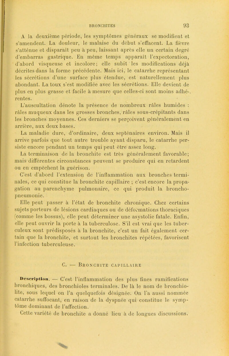 A la deuxieme periode, les symptomes generaux se modifient et s’amendent. La douleur, le malaise du debut s’efTacent. La fievre s’attenue et disparait peu a peu, laissant apres elle un certain degre d’embarras gastrique. En meme temps apparait l’expectoration, d’abord visqueuse et incolore; elle subit les modifications deja decriles dans la forme precedente. Mais ici, le catarrhe representant les secretions d’une surface plus etendue, est naturellement plus abondant. La toux s’est modifiee avec les secretions. Elle devient de plus en plus grasse et facile a mesure que celles-ci sont moins adhe- rentes. L’auscultation denote la presence de nombreux rales humides : rales muqueux dans les grosses bronches, rales sous-crepitants dans les bronches moyennes. Ges derniers se pergoivent generalement en arriere, aux deux bases. La maladie dure, d’ordinaire, deux septenaires environ. Mais il arrive parfois que tout autre trouble ayant disparu, le catarrhe per- siste encore pendant un temps qui peut etre assez long. La terminaison de la bronchite est tres generalement favorable; mais differentes circonstances peuvent se produire qui en retardent ou en empechent la guerison. C’est d’abord l’extension de l’inflammation aux bronches termi- nales, ce qui constitue la bronchite capillaire ; c’est encore la propa- gation au parenchyme pulmonaire, ce qui produit la broncho- pneumonie. Elle peut passer a l’etat de bronchite chronique. Chez certains sujets porteurs de lesions cardiaques ou de deformations thoraciques (comme les bossus), elle peut determiner une asystolie fatale. Enfin, elle peut ouvrir la porte a la tuberculose. S’il est vrai que les tuber- culeux sont predisposes a la bronchite, c’est un fait egalement cer- tain que la bronchite, et surtout les bronchites repetees, favorisent l’infection tuberculeuse. C. — Bronchite capillaire Description. — C’est l’inflammation des plus fines ramifications bronchiques, des bronchioles terminales. De la le nom de bronchio- lite, sous lequel on l’a quelquefois designee. On l’a aussi nominee catarrhe suffocant, en raison de la dyspnee qui constitue le symp- tome dominant de l’affection. Cette variete de bronchite a donne lieu a de longues discussions.