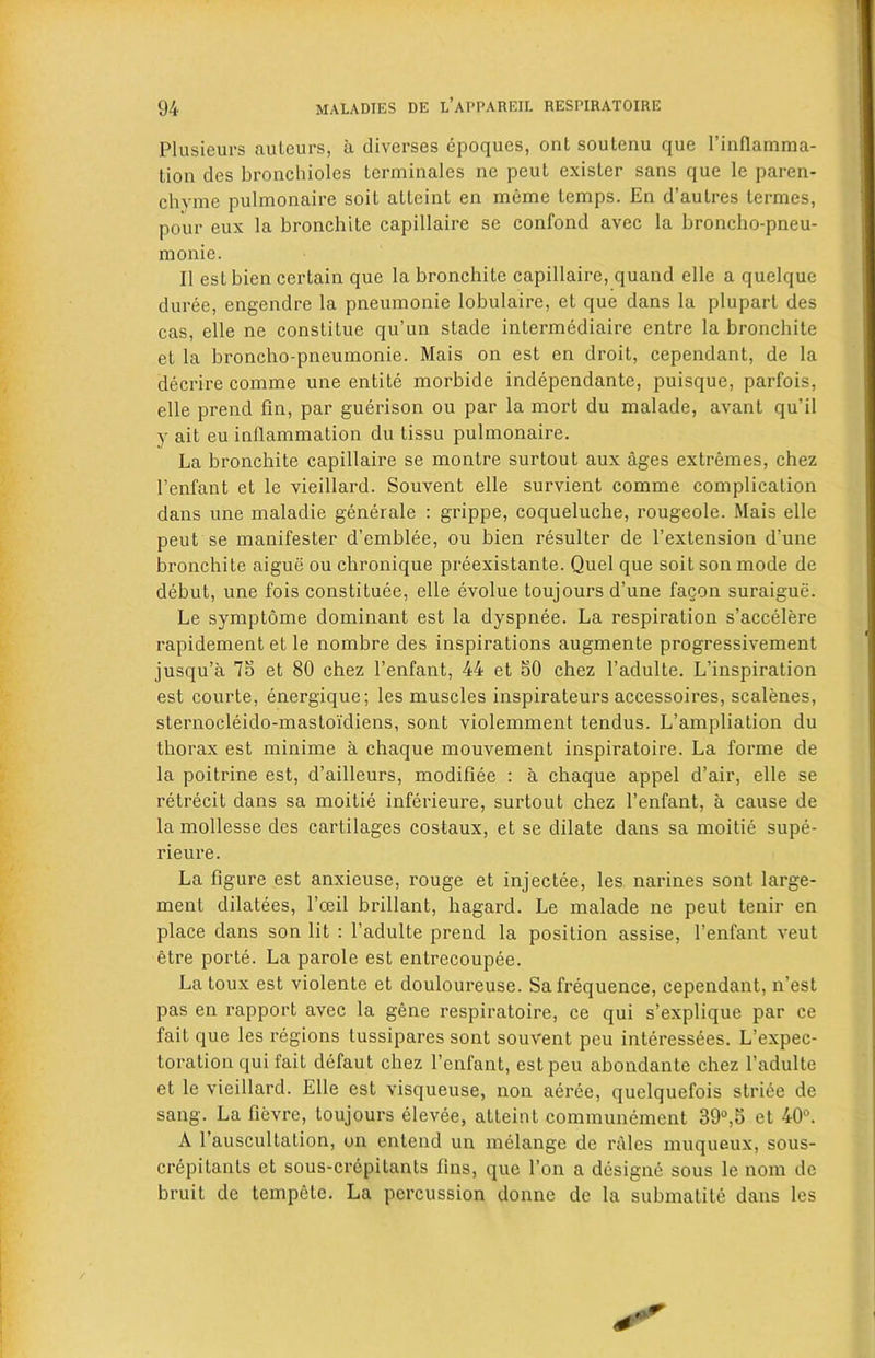 Plusieurs auteurs, a diverses epoques, ont soutenu que l’inflamma- tion des bronchioles terminales ne peut exister sans que le paren- chvme pulmonaire soil alteint en mcme temps. En d’autres termes, pour eux la bronchite capillaire se confond avec la broncho-pneu- monie. II est bien certain que la bronchite capillaire, quand elle a quelque duree, engendre la pneumonie lobulaire, et que dans la plupart des cas, elle ne constitue qu’un stade intermediaire entre la bronchite et la broncho-pneumonie. Mais on est en droit, cependant, de la decrire comme une entite morbide independante, puisque, parfois, elle prend fin, par guerison ou par la mort du malade, avant qu’il v ait eu inflammation du tissu pulmonaire. La bronchite capillaire se montre surtout aux ages extremes, chez l’enfant et le vieillard. Souvent elle survient comme complication dans une maladie generale : grippe, coqueluche, rougeole. Mais elle peut se manifester d’emblee, ou bien resulter de l’extension d’une bronchite aigue ou chronique preexistante. Quel que soit son mode de debut, une fois constitute, elle evolue toujours d’une facon suraigue. Le symptome dominant est la dyspnee. La respiration s’accelere rapidement et le nombre des inspirations augmente progressivement jusqu’a 78 et 80 chez l’enfant, 44 et 80 chez l’adulte. L’inspiration est courte, energique; les muscles inspirateurs accessoires, scalenes, sternocleido-mastoi'diens, sont violemment tendus. L’ampliation du thorax est minime a chaque mouvement inspiratoire. La forme de la poitrine est, d’ailleurs, modifiee : a chaque appel d’air, elle se retrecit dans sa moitie inferieure, surtout chez l’enfant, a cause de la mollesse des cartilages costaux, et se dilate dans sa moitie supe- rieure. La figure est anxieuse, rouge et injectee, les narines sont large- ment dilutees, l’oeil brillant, hagard. Le malade ne peut tenir en place dans son lit : l’adulte prend la position assise, l’enfant veut etre porte. La parole est entrecoupee. La toux est violente et douloureuse. Sa frequence, cependant, n’est pas en rapport avec la gene respiratoire, ce qui s’explique par ce fait que les regions lussipares sont souvent pcu interessees. L’expec- toration qui fait defaut chez l’enfant, estpeu abondante chez l’adulte et le vieillard. Elle est visqueuse, non aeree, quelquefois striee de sang. La fievre, toujours elevee, atteint communement 39°,8 et 40°. A l’auscultation, on entend un melange de rales muqueux, sous- crepitants et sous-crepitants fins, que l’on a designe sous le nom de bruit de tempcte. La percussion donne de la submatite dans les