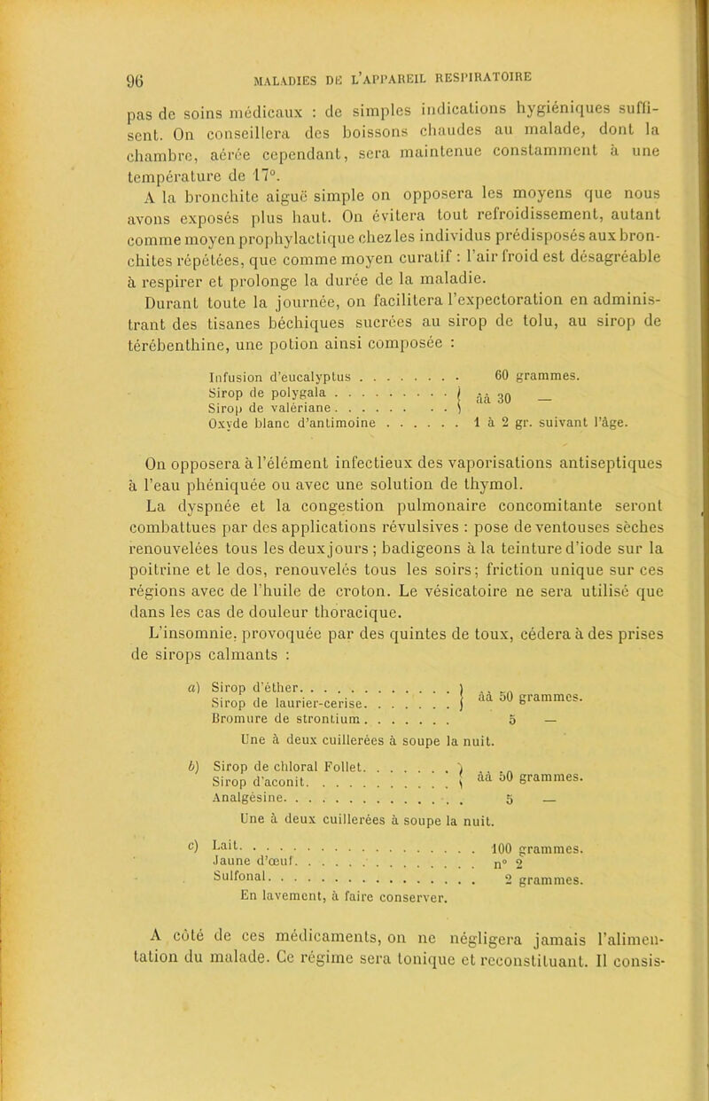 pas de soins medicaux : de simples indications hygieniques suffi— sent. On conseillera dcs boissons chaudes au malade, dont la chambre, aeree cependant, sera maintenue constamraent a une temperature de 17°. A la bronchite aigue simple on opposera lcs moyens que nous avons exposes plus haul. On evitera tout refroidissement, autant comme moyen prophylactique chezles individus predisposes aux bron- chites repetees, que comme moyen curatif : l’air lroid est desagreable a respirer et prolonge la duree de la maladie. Durant toute la journee, on facililera l’expecloration en adminis- trant des tisanes bechiques sucrees au sirop de tolu, au sirop de terebenthine, une potion ainsi composee : Infusion d’eucalyplus . . Sirop de polygala .... Sirop de valeriane .... Oxyde blanc d’antimoine On opposera al’element infectieux des vaporisations antiseptiques a l’eau pheniquee ou avec une solution de thymol. La dyspnee et la congestion pulmonaire concomitante seront combattues par des applications revulsives : pose de ventouses seches renouvelees tous les deux jours ; badigeons a la teinture d’iode sur la poitrine et le dos, renouveles tous les soirs; friction unique sur ces regions avec de l'huile de croton. Le vesicatoire ne sera utilise que dans les cas de douleur thoracique. L’insomnie. provoquee par des quintes de toux, cederaades prises de sirops calmants : 60 grammes, aa 30 — 1 a 2 gr. suivant I’&ge. a) Sirop d’ether Sirop de lauriei'-cerise Bromure de strontium aa 50 grammes. 5 Une k deux cuillerees a soupe la nuit. b) Sirop de chloral Follet Sirop d’aconit. . . . Analgesine aa 50 grammes. 5 — Une 5 deux cuillerees a soupe la nuit. c) Lait .laune d’oeuf Sulfonal En lavement, a faire conserver. 100 grammes. n° 2 2 grammes. A cole de ces medicaments, on ne negligera jamais l’alimen- tation du malade. Ce regime sera tonique et rcconstituant. II consis-