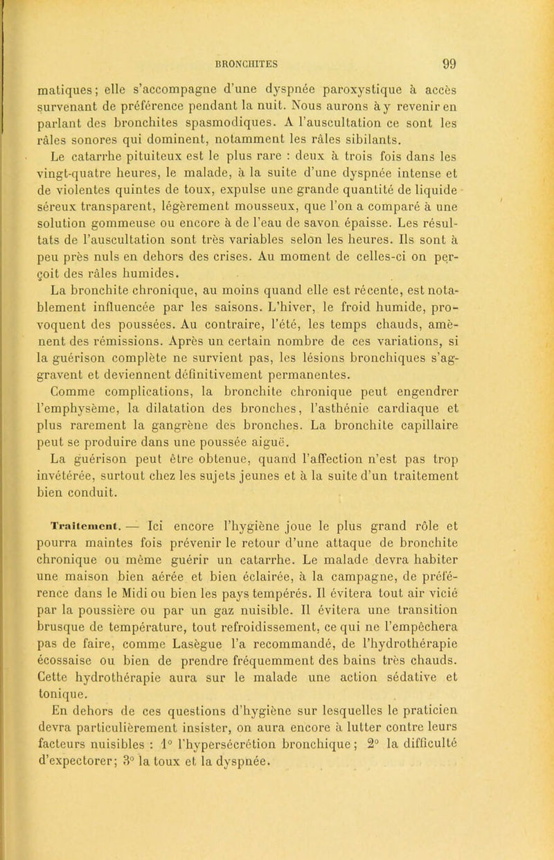 matiques; elle s’accompagne d’une dyspnee paroxystique a acces survenant de preference pendant la nuit. Nous aurons ay reveniren parlant des bronchites spasmodiques. A l’auscultation ce sont les rales sonores qui dominent, notamment les rales sibilants. Le catarrhe pituiteux est le plus rare : deux a trois fois dans les vingt-quatrc heures, le malade, a la suite d’une dyspnee intense et de violentes quintes de toux, expulse une grande quantity de liquide sereux transparent, legerement mousseux, que Ton a compare a une solution gommeuse ou encore a de l’eau de savon epaisse. Les resul- tats de l’auscultation sont tres variables selon les heures. Ils sont a peu pres nuls en dehors des crises. Au moment de celles-ci on per- goit des rales humides. La bronchite chronique, au moins quand elle est recente, estnota- blement influencee par les saisons. L’hiver, le froid humide, pro- voquent des poussees. Au contraire, l’ete, les temps chauds, ame- nent des remissions. Apres un certain nombre de ces variations, si la guerison complete ne survient pas, les lesions bronchiques s’ag- gravent et deviennent definitivement permanentes. Comme complications, la bronchite chronique peut engendrer l’emphyseme, la dilatation des bronches, l’asthenie cardiaque et plus rarement la gangrene des bronches. La bronchite capillaire peut se produire dans une poussee aigue. La guerison peut etre obtenue, quand l’affection n’est pas trop inveteree, surtout cliez les sujets jeunes et a la suite d’un traitement bien conduit. Traitement. — Ici encore l’hygiene joue le plus grand role et pourra maintes fois prevenir le retour d’une attaque de bronchite chronique ou meme guerir un catarrhe. Le malade devra habiter une maison bien aeree et bien eclairee, a la campagne, de prefe- rence dans le Midi ou bien les pays temperes. II evitera tout air vicie par la poussiere ou par un gaz nuisible. II evitera une transition brusque de temperature, tout refroidissement, ce qui ne l’empechera pas de faire, comme Lasegue l’a recommande, de l’hydrotherapie ecossaise ou bien de prendre frequemment des bains tres chauds. Cette hydrotherapie aura sur le malade une action sedative et tonique. En dehors de ces questions d’hygiene sur lesquelles le praticien devra particulierement insister, on aura encore ii lutter contrc leurs facteurs nuisibles : 1° l'hypersecretion bronchique; 2° la difficulty d’expectorer; 3° la toux et la dyspnee.