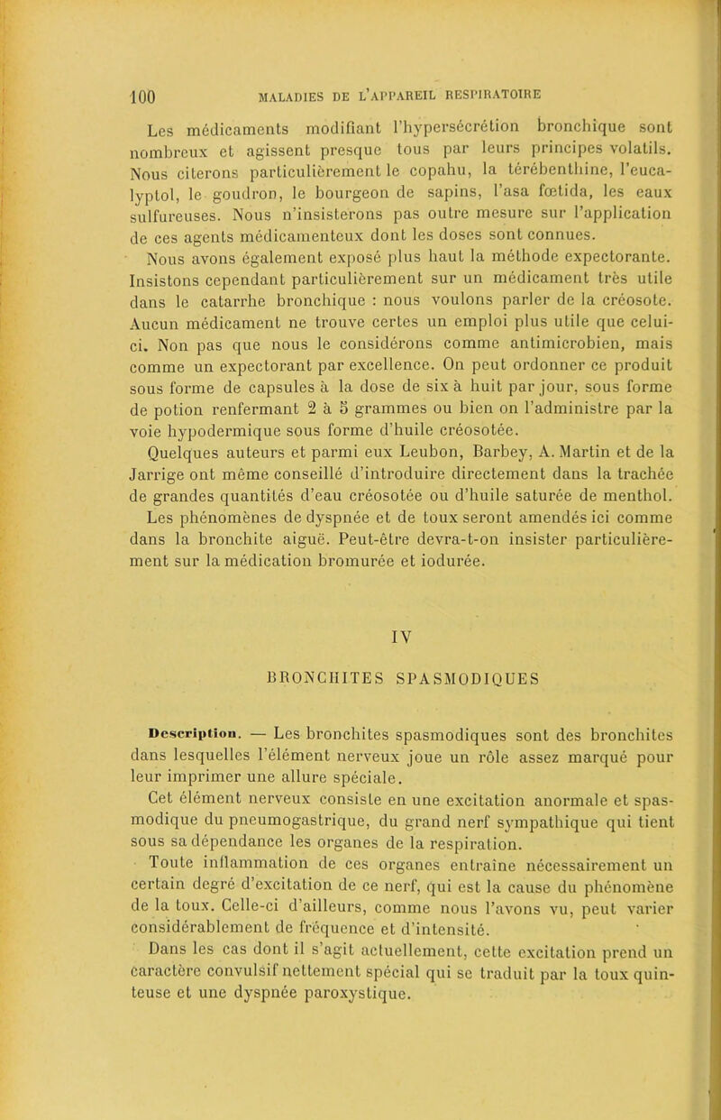 Les medicaments modifiant l’hypersdcretion bronchique sont nombreux et agissent presquc tous par leurs principes volatils. Nous cilerons particulierement le copahu, la terebenthine, 1’euca- lyptol, le goudron, le bourgeon de sapins, I’asa frntida, les eaux sulfureuses. Nous n’insisterons pas outre mesure sur l’application de ces agents medicamentcux dont les doses sont connues. Nous avons egalement expose plus haut la melhode expectorante. Insistons cependant parLiculierement sur un medicament tres utile dans le catarrhe bronchique : nous voulons parler de la creosote. Aucun medicament ne trouve certes un emploi plus utile que celui- ci. Non pas que nous le considerons comme antimicrobien, mais comme un expectorant par excellence. On peut ordonner ce produit sous forme de capsules a la dose de six a huit par jour, sous forme de potion renfermant 2 a 5 grammes ou bien on l’administre par la voie hypodermique sous forme d’huile creosotee. Quelques auteurs et parmi eux Leubon, Barbey, A. Martin et de la Jarrige ont meme conseille d’introduire directement dans la trachee de grandes quantiLes d’eau creosotee ou d’huile saturee de menthol. Les phenomenes de dyspnee et de toux seront amendes ici comme dans la bronchite aigue. Peut-etre devra-t-on insister particuliere- ment sur la medication bromuree et ioduree. IV BRONCHITES SPASMODIQUES Description. — Les bronchites spasmodiques sont des bronchites dans lesquelles l’element nerveux joue un role assez marque pour leur imprimer une allure speciale. Cet element nerveux consisle en une excitation anormale et spas- modique du pneumogastrique, du grand nerf' sympathique qui ticnt sous sa dependance les organes de la respiration. Toute inflammation de ces organes entraine necessairement un certain dcgre d’excitation de ce nerf, qui est la cause du phenomene de la toux. Celle-ci d’ailleurs, comme nous l’avons vu, peut varier considerablement de frequence et d’intensite. Dans les cas dont il s’agit actuellement, cette excitation prend un caractere convulsif nettement special qui se traduit par la toux quin- teuse et une dyspnee paroxystique.