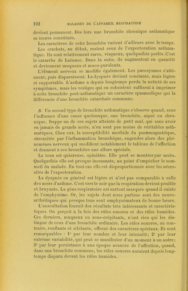 devient permanent. Des tors une bronchite chronique asthmatique se trouve constitute. Les caracteres de cette bronchite varient d’ailleurs avec le temps. Les crachats, au debut, restent ceux de l’expectoration aslhma- tique. Its sont relativement rares, visqueux, quelquefois perles.Cest le catarrhe de Laennec. Dans la suite, ils augmentcnt en quantile et deviennent muqueux et muco-purulents. L’element nerveux se modifie egalement. Les paroxysmes s’atte- nuent, puis disparaissent. La dyspnee devient constante, mais legere et supportable. L’asthme a depuis longtemps perdu la nettete de ses symplomes, mais les vestiges qui en subsistent suffisent a imprimer a cette bronchite post-asthmatique un caractere spasmodique qui la differencie d’une bronchite catarrhale commune. B. Un second type de bronchite asthmatique s’observe quand, sous l’influence d’une cause quelconque, une bronchite, aigue ou chro- nique, frappe un de ces sujets atteints de petit mat, qui sans avoir eu jamais de grands acces, n’en sont pas moins de veritables asth- matiques. Chez eux, la susceptibilite morbide du pneumogastrique, stirexcitee par l’inflammation bronchique, engendre alors des phe- nomenes nerveux qui modifient notablement le tableau de 1’affection et donnent a ces bronchites une allure speciale. La toux est quinteuse, opiniatre. Elle peut se montrerpar acces. Quelquefois elle est presque incessante, au point d’empecher le som- meil du malade. En toutcas elle est disproportionnee avec les neces- sity de l’expectoration. La dyspnee en general est legere et n’est pas comparable a celle des acces d’asthme. C’estversle soil'que la respiration devient penible et bruyanle. La gene respiratoire est surtout marquee quand il existe de 1’emphyseme. Or, les sujets dont nous parlons sont des neuro- arthritiques qui presque tous sont emphysemateux de bonne heure. L’auscultation fournit des resultats tres interessants et caracleris- tiques. On pergoit a la fois des rales sonores et des rales humides. Ces derniers, muqueux ou sous-crepitants, n’ont rien qui les dis- tingue de ceux d’une bronchite ordinaire. Les rales sonores, au con- traire, rontlants et sibilants, ofirent des caracteres speciaux. Ils sont remarquables : 1° par leur nombre et lcur intensity; 2° par leur extreme variabilite, qui peut se manifester d’un moment a un autre; 3° par leur persistance a une epoque avancee de 1’affection, quand, dans une bronchite commune, les rales sonores auraient depuis long- temps disparu devanl les rales humides.