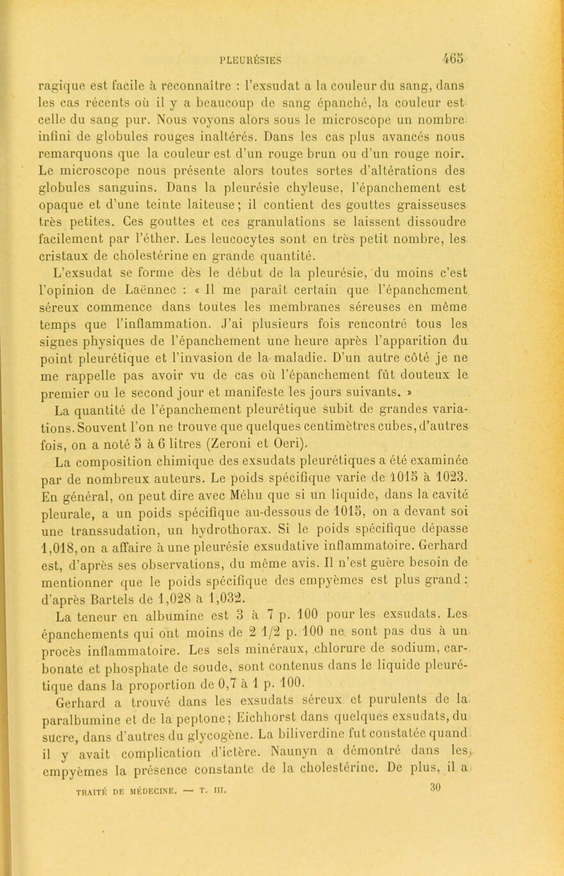 ragique est facile a reconnaitrc : l’exsudat a la couleur du sang, dans les cas recents oil il y a beaucoup de sang epanche, la couleur est cello du sang pur. Nous voyons alors sous le microscope un nombrc infini de globules rouges inalteres. Dans les cas plus avances nous remarquons que la couleur est d’un rouge brun ou d’un rouge noir. Le microscope nous presente alors toutcs sortes d’alterations des globules sanguins. Dans la pleuresie chyleuse, Tepanchement est opaque et d’une teintc laiteuse; il contient des gouttes graisseuses tres petites. Ges gouttes et ces granulations se laissent dissoudre facilement par Tether. Les leucocytes sont en tres petit nombre, les cristaux de cholesterine en grande quantite. L’exsudat se forme des le debut de la pleuresie, du moins c’est Topinion de Laennec : « Il me parait certain que Tepanchement sereux commence dans toutes les membranes sereuses en meme temps que Tinflammation. J’ai plusieurs fois rencontre tous les signes physiques de Tepanchement une heure apres l’apparition du point pleuretique et l’invasion de la maladie. D’un autre cote je ne me rappelle pas avoir vu de cas oil Tepanchement fut douteux le premier ou le second jour et manifeste les jours suivants. » La quantite de Tepanchement pleuretique subit de grandes varia- tions. Souvent Ton ne trouve que quelques centimetres cubes, d’autres fois, on a note 5 a 6 litres (Zeroni et Oeri). La composition chimique des exsudats pleuretiques a ele examinee par de nombreux auteurs. Le poids specifique varie de 1015 a 1023. En general, on peut dire avec Mehu que si un liquide, dans la cavite pleurale, a un poids specifique au-dessous de 1015, on a devant soi une transsudation, un hydrothorax. Si le poids specifique depasse 1,018, on a affaire a une pleuresie exsudative inflammatoire. Gerhard est, d’apres ses observations, du meme avis. Il n’est guere besoin de mentionner que le poids specifique des empyemes est plus grand : d’apres Bartels de 1,028 a 1,032. La teneur en albuminc est 3 a 7 p. 100 pour les exsudats. Les epanchements qui ont moins de 2 1/2 p. 100 ne sont pas dus a un proces inflammatoire. Les scls mineraux, chlorure de sodium, car- bonate et phosphate de soude, sont contenus dans le liquide pleure- tique dans la proportion de 0,7 a 1 p. 100. Gerhard a trouve dans les exsudats sereux et purulenls de la paralbumine et de la peptone; Eichhorst dans quelques exsudats, du sucre, dans d’autres du glycogenc. La biliverdihe fut constatec quand il y avait complication d’ictere. Naunyn a demontre dans les>. empyemes la presence constanlc de la cholestciine. De plus, il a TRAITK DF. MKDECINE. — T. III. 30