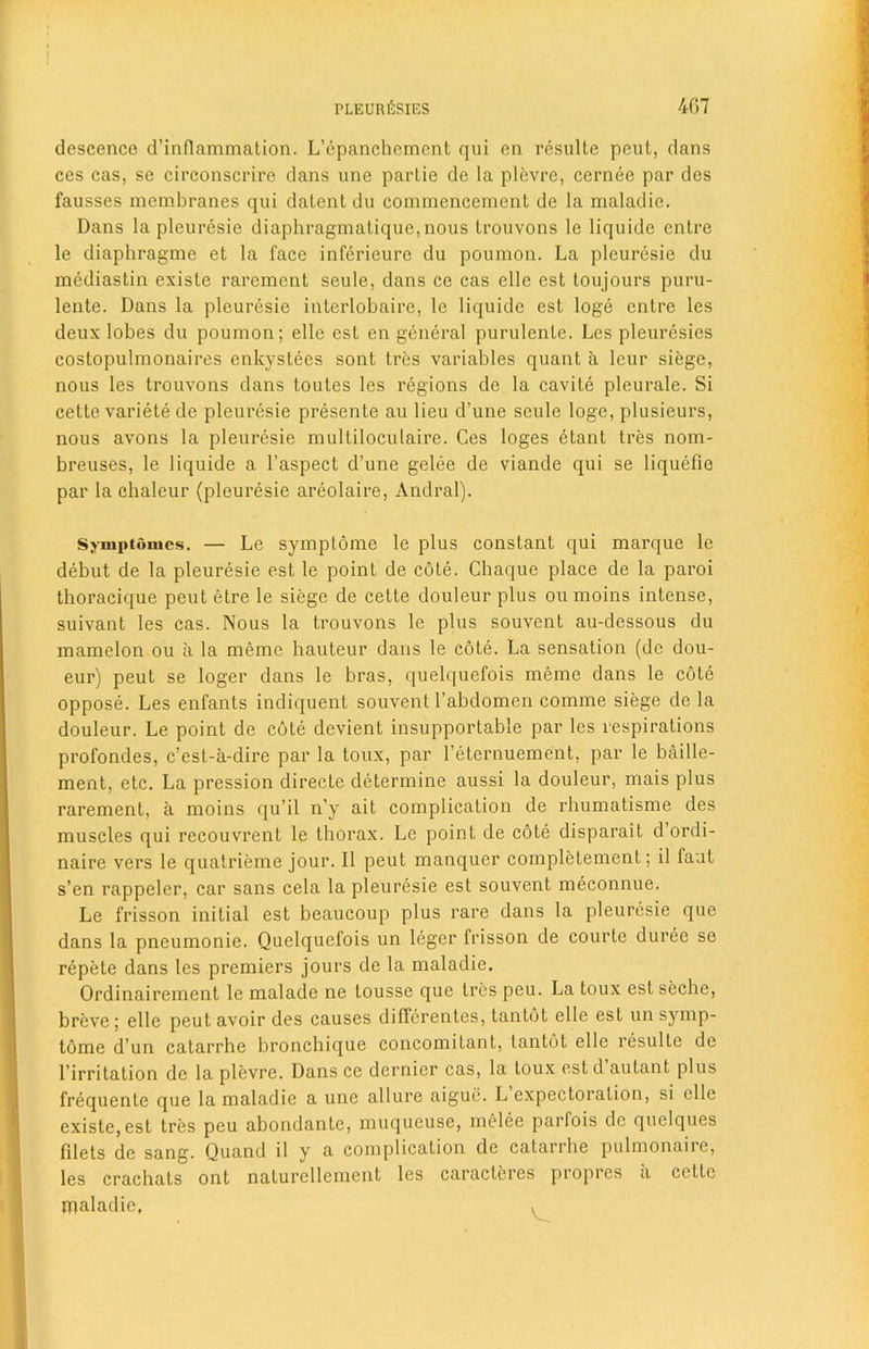 descence d’inflammation. L’epanchement qui en resulle peut, dans ces cas, se circonscrire dans une partie de la plevre, cernee par dos fausses membranes qui datent du commencement de la maladie. Dans la pleuresie diaphragmatique, nous trouvons le liquidc entre le diaphragme et la face inferieure du poumon. La pleuresie du mediastin existe rarcment seule, dans ce cas elle est loujours puru- lente. Dans la pleuresie interlobaire, le liquide est loge entre les deux lobes du poumon; elle est en general purulente. Les pleurcsies costopulmonaires enkvstees sont tres variables quant a leur siege, nous les trouvons dans toutes les regions de la cavite pleurale. Si cette variete de pleuresie presente au lieu d’une seule loge, plusieurs, nous avons la pleuresie multiloculaire. Ces loges etant tres nom- breuses, le liquide a l’aspect d’une gelee de viande qui se liquefio par la chaleur (pleuresie areolaire, Andral). Symptdmes. — Le symptome le plus constant qui marque le debut de la pleuresie est le point de cote. Chaque place de la paroi thoracique peut etre le siege de cette douleur plus ou moins intense, suivant les cas. Nous la trouvons le plus souvent au-dessous du mamelon ou a la meme hauteur dans le cote. La sensation (de dou- eur) peut se loger dans le bras, quelquefois meme dans le cote oppose. Les enfants indiquent souvent l’abdomen comme siege de la douleur. Le point de cote devient insupportable par les respirations profondes, c’est-a-dire par la toux, par I’eternuement, par le baille- ment, etc. La pression directe determine aussi la douleur, mais plus rarement, a moins qu’il n’y ait complication de rhumatisme des muscles qui recouvrent le thorax. Le point de cote disparait d ordi- naire vers le quatrieme jour. II peut manquer completement; il fant s’en rappeler, car sans cela la pleuresie est souvent meconnue. Le frisson initial est beaucoup plus rare dans la pleuresie que dans la pneumonie. Quelquefois un legcr frisson de courte duree se repete dans les premiers jours de la maladie. Ordinairement le malade ne tousse que tres peu. La toux est seche, breve; elle peut avoir des causes differentes, tantot elle est un symp- tome d un catarrhe bronchique concomitant, tantot elle resulte de l’irritation de la plevre. Dans ce dernier cas, la toux estd autant plus frequente que la maladie a une allure aigue. L expectoration, si elle existe, est tres peu abondante, muqucuse, melee parlois de quclques filets de sang. Quand il y a complication de catarrhe pulmonaire, les crachats ont naturellement les caracteres propres a cette maladie, v