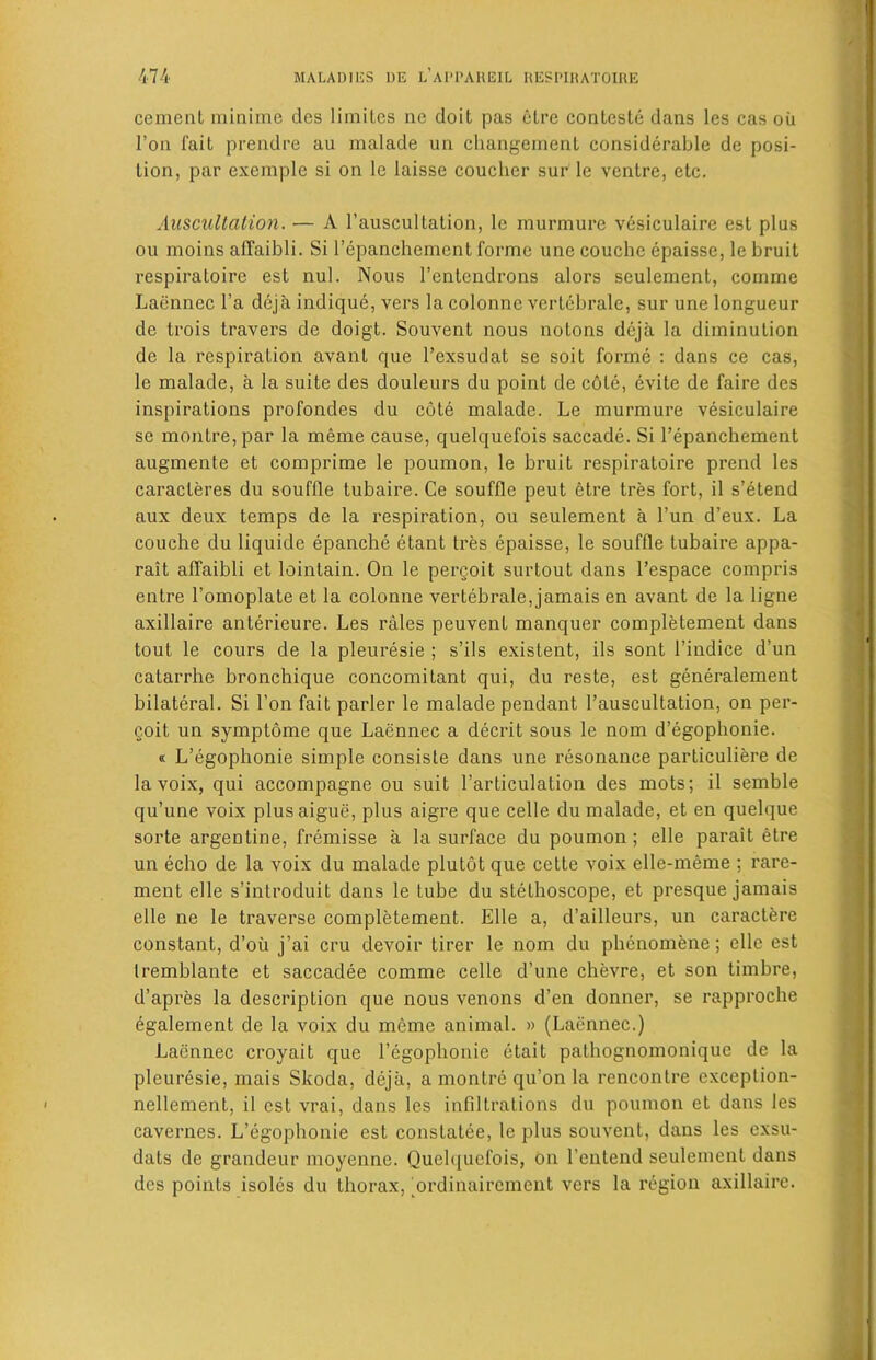 cement minime des limiles ne doit pas etre conteste dans les cas oil 1’on fait prendre au malade un changement considerable de posi- tion, par exemple si on lc laisse coucher sur le ventre, etc. Auscultation. — A 1’auscultation, le murmure vesiculaire est plus ou moins affaibli. Si l’epanchement forme une couche epaisse, le bruit respiratoire est nul. Nous l’entendrons alors sculement, comme Laennec l’a deja indique, vers lacolonncvertebrale, sur une longueur de trois travel's de doigt. Souvent nous notons deja la diminution de la respiration avant que l’exsudat se soit forme : dans ce cas, le malade, a la suite des douleurs du point de c6te, evite de faire des inspirations profondes du cote malade. Le murmure vesiculaire se montre,par la meme cause, quelquefois saccade. Si l’epanchement augmente et comprime le poumon, le bruit respiratoire prend les caracleres du souffle tubaire. Ce souffle peut etre tres fort, il s’etend aux deux temps de la respiration, ou seulement a l’un d’eux. La couche du liquide epanche etant tres epaisse, le souffle tubaire appa- rait alTaibli et lointain. On le pereoit surtout dans l’espace compris entre l'omoplate et la colonne vertebrale, jamais en avant de la ligne axillaire anterieure. Les rales peuvent manquer completement dans tout le cours de la pleuresie ; s’ils existent, ils sont l’indice d’un catarrhe bronchique concomitant qui, du reste, est generalement bilateral. Si Ton fait parler le malade pendant l’auscultation, on per- coit un symptome que Laennec a decrit sous le nom d’egophonie. « L’egophonie simple consiste dans une resonance particuliere de la voix, qui accompagne ou suit l’articulation des mots; il semble qu’une voix plusaigue, plus aigre que celle du malade, et en quelque sorte argentine, fremisse a la surface du poumon; elle parait etre un echo de la voix du malade plutot que cette voix elle-meme ; rare- ment elle s’introduit dans le tube du stethoscope, et presque jamais elle ne le traverse completement. Elle a, d’ailleurs, un caractere constant, d’oii j’ai cru devoir tirer le nom du phcnomene; elle est tremblante et saccadee comme celle d’une chevre, et son timbre, d’apres la description que nous venons d’en donner, se rapproche egalement de la voix du meme animal. » (Laennec.) Laennec croyait que l’egophonie etait palhognomonique de la pleuresie, mais Skoda, deja, a montre qu’on la rencontre exception- nellement, il est vrai, dans les infiltrations du poumon et dans les cavernes. L’egophonie est constatee, le plus souvent, dans les exsu- dats de grandeur moyenne. Quelquefois, on l’entend seulement dans des points isoles du thorax, ordinairement vers la region axillaire.