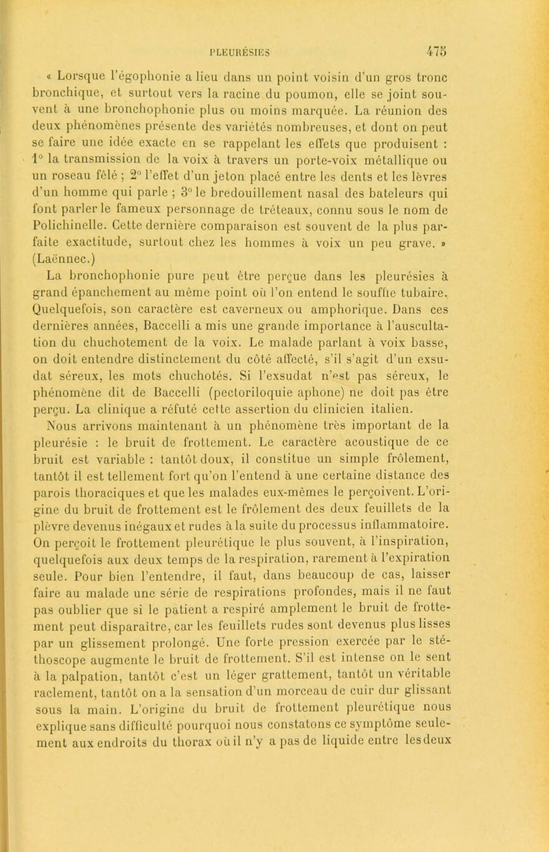 « Lorsque l’egophonie a lieu dans un point voisin d’un gros tronc bronchique, el surtout vers la racine du poumon, elle se joint sou- vent a une bronchophonie plus ou moins marquee. La reunion dcs deux phenomenes presente des varietes nombreuses, et dont on peut se faire une idee exacte en se rappelant les elTets que produisent : 1° la transmission de la voix a Iravers un porte-voix mctallique ou un roseau fele ; 2° l’effet d’un jeton place entre les dents et les levres d’un homme qui parle ; 3° le bredouillement nasal des bateleurs qui font parler le fameux personnage de treteaux, connu sous le nom de Polichinelle. Cette derniere comparaison est souvent de la plus par- faite exactitude, surtout chez les homines a voix un peu grave. » (Laennec.) La bronchophonie pure peut ctre pergue dans les pleuresies it grand epanchement au meme point ou I’on entend le souffle tubaire. Quelquefois, son caractere est caverneux ou amphorique. Dans ces dernieres annees, Baccelli a mis une grande importance a l’ausculta- tion du chuehotement de la voix. Le malade parlant a voix basse, on doit entendre dislinctement du cote afiecte, s’il s’agit d’un exsu- dat sereux, les mots chuchotes. Si l’exsudat n’est pas sereux, le phenomene dit de Baccelli (pectoriloquie aphone) ne doit pas etre pergu. La clinique a refute celte assertion du clinicien italien. Nous arrivons maintenant a un phenomene tres important de la pleuresie : le bruit de frottement. Le caractere acoustique de ce bruit est variable: tantot doux, il constiLue un simple frolement, tantbt il est tellement fort qu’on l’entend a une certaine distance des parois thoraciques et que les malades eux-memes le pergoivent. L’ori- gine du bruit de frottement est le frolement des deux feuillets de la plevre devenus inegaux et rudes a la suite du processus inflammatoire. On pergoit le frottement pleuretique le plus souvent, a l’inspiration, quelquefois aux deux temps de la respiration, rarement a l’expiration seule. Pour bien l’entendre, il l’aut, dans beaucoup de cas, laisser faire au malade une serie de respirations profondes, mais il ne iaut pas oublier que si le patient a respire amplement le bruit de frotte- ment peut disparaitre, car les feuillets rudes sonl devenus plus lisses par un glissement prolonge. Une forte pression exercee par le ste- thoscope augmente le bruit de frottement. S’il est intense on le sent a la palpation, tantot e’est un leger graltement, tantot un veritable raclement, tantot on a la sensation d’un morceau de cuir dur glissant sous la main. L’originc du bruit de frottement pleuretique nous explique sans difficulte pourquoi nous constatons ce symptome seulc- ment auxendroits du thorax ou il n’y a pas de liquide entre lesdeux