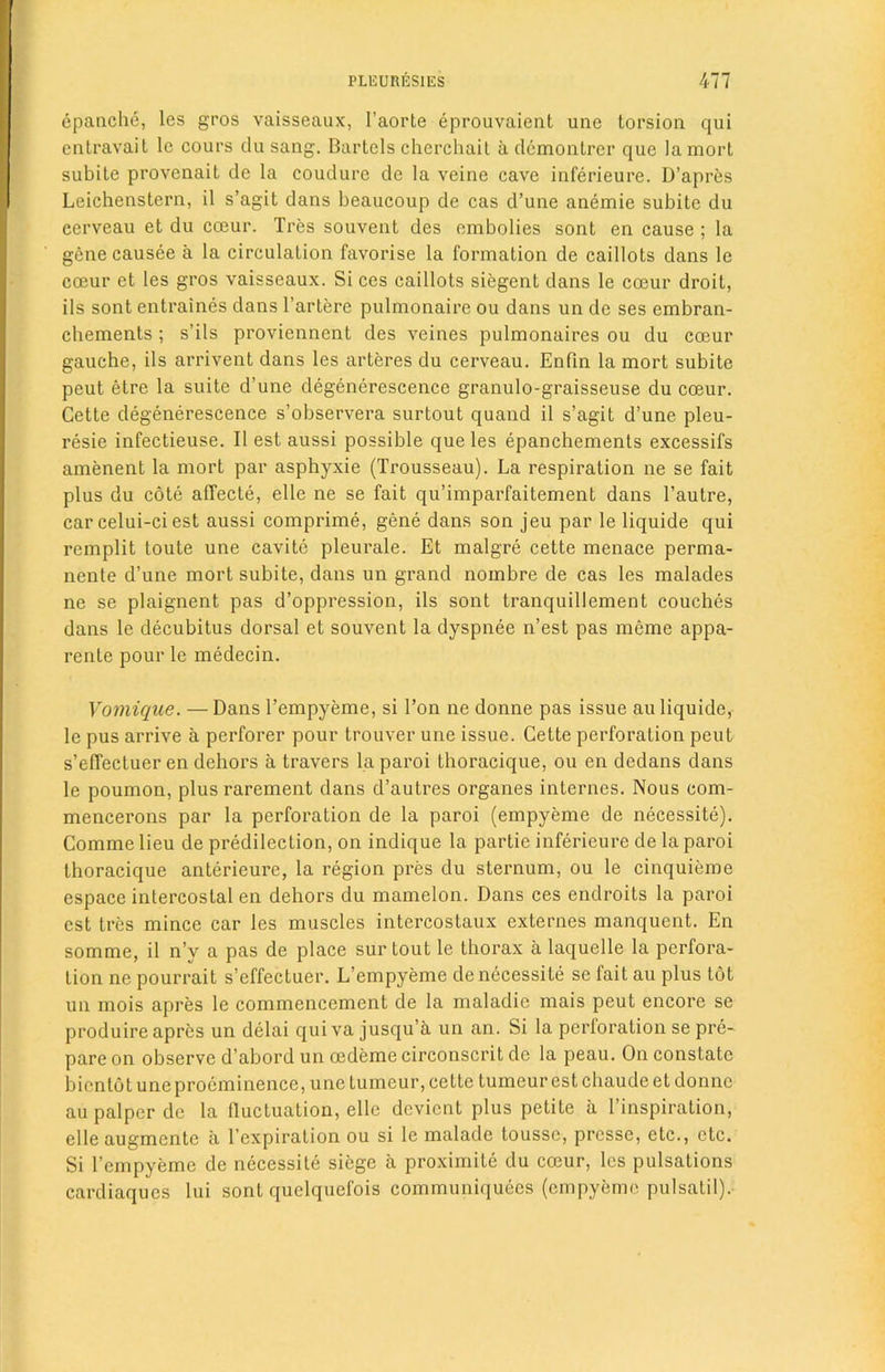 epanche, les gros vaisseaux, 1’aorte eprouvaient une torsion qui entravait lc cours du sang. Bartels cherchail a demontrer que lamort subite provenait dc la coudure de la veine cave inferieure. D’apres Leichenstern, il s’agit dans beaucoup de cas d’une anemie subite du cerveau et du cceur. Tres souvent des embolies sont en cause ; la genecausee a la circulation favorise la formation de caillots dans le coeur et les gros vaisseaux. Si ccs caillots siegent dans le cceur droit, ils sont entraines dans l’artere pulmonaire ou dans un dc ses embran- chements ; s’ils proviennent des veines pulmonaires ou du cceur gauche, ils arrivent dans les arteres du cerveau. Enfin la mort subite peut etre la suite d’une degenerescence granulo-graisseuse du cceur. Cette degenerescence s’observera surtout quand il s’agit d’une pleu- resie infectieuse. Il est aussi possible que les epanchements excessifs amenent la mort par asphyxie (Trousseau). La respiration ne se fait plus du cote aflfecte, elle ne se fait qu’imparfaitement dans l’autre, car celui-ci est aussi comprime, gene dans son jeu par le liquide qui remplit toute une cavite pleurale. Et malgre cette menace perma- nente d’une mort subite, dans un grand nombre de cas les malades ne se plaignent pas d’oppression, ils sont tranquillement couches dans le decubitus dorsal et souvent la dyspnee n’est pas meme appa- rente pour le medecin. Vomique. — Dans l’empyeme, si l’on ne donne pas issue au liquide, le pus arrive a perforer pour trouver une issue. Cette perforation peut s’efTectuer en dehors a travers la paroi thoracique, ou en dedans dans le poumon, plus rarement dans d’autres organes internes. Nous com- mencerons par la perforation de la paroi (empyeme de necessite). Comme lieu de predilection, on indique la partie inferieure de la paroi thoracique anterieure, la region pres du sternum, ou le cinquieme espace intercostal en dehors du mamelon. Dans ces endroits la paroi est tres mince car les muscles intercostaux externes manquent. En somme, il n’y a pas de place sur tout le thorax a laquelle la perfora- tion ne pourrait s’effectuer. L’empyeme de necessite se fait au plus tot un mois apres le commencement de la maladie mais peut encore se produire apres un delai quiva jusqu’a un an. Si la perforation se pre- pare on observe d’abord un oedeme circonscrit de la peau. On constate bientot une proeminence, une tuineur, cette tumeur est cliaude et donne au palper dc la fluctuation, elle devient plus petite a l’inspiration, elle augmente a 1’expiration ou si le malade tousse, presse, etc., etc. Si l’empyeme de necessite siege a proximile du coeur, les pulsations cardiaques lui sont quelquefois communiques (empyeme pulsatil).