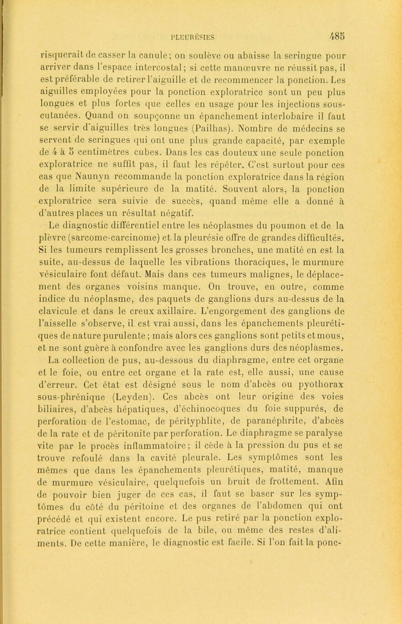 risqueraitde casser la canule; on souleve ou abaisse la scringue pour arriver dans l’espace intercostal; si cette manoeuvre ne reussitpas, il est preferable de retirer l’aiguille et de recommencer la ponction. Les aiguilles employees pour la ponction exploratrice sont un peu plus longues et plus fortes (pic celles en usage pour les injections sous- cutanees. Quand on soupQonne un epanchement interlobaire il faut se servir d'aiguilles Ires longues (Pailhas). Nombre de medecins se servent de seringues qui ont une plus grande capacile, par exemple de 4 a 5 centimetres cubes. Dans les cas douteux une seule ponction exploratrice ne suffit pas, il faut les repeter. C’est surtout pour ces cas que Naunyn recommande la ponction exploratrice dans la region de la limite superieure de la matite. Souvent alors, la ponction exploratrice sera suivie de succes, quand meme elle a donne a d’autres places un resultat negatif. Le diagnostic differentiel entre les neoplasmes du poumon et de la plevre (sarcome-carcinome) et la pleuresie offre de grandes difficultes. Si les tumeurs remplissent les grosses bronches, une matite en est la suite, au-dessus de laquelle les vibrations thoraciques, le murmure vesiculaire font defaut. Mais dans ces tumeurs malignes, le deplace- ment des organes voisins manque. On trouve, en outre, comme indice du neoplasme, des paquets de ganglions durs au-dessus de la clavicule et dans le creux axillaire. L’engorgement des ganglions de l’aisselle s’observe, il est vrai aussi, dans les epanchements pleureti- ques de nature purulente; mais alors ces ganglions sont petits etmous, et ne sontguere aconfondre avec les ganglions durs des neoplasmes. La collection de pus, au-dessous du diapbragme, entre cet organe et le foie, ou entre cet organe et la rate est, elle aussi, une cause d’erreur. Cet etat est designe sous le nom d’abees ou pyothorax sous-phrenique (Leyden). Ces abces ont leur origine des voies biliaires, d’abces hepatiques, d’ecliinocoques du foie suppures, de perforation de l’estomac, de perityphlite, de paranephrite, d’abces de la rate et de peritonite par perforation. Le diaphragme se paralyse vite par le proces inflammatoire; il cede a la pression du pus et se trouve rcfoule dans la cavite pleurale. Les symptomes sont les memes que dans les epanchements pleuretiques, matite, manque de murmure vesiculaire, quelqucfois un bruit de frottcment. Afin de pouvoir bien juger de ces cas, il faut se baser sur les symp- tomes du cote du peritoine et des organes de l’abdomen qui ont precede et qui existent encore. Le pus retire par la ponction explo- ratrice conlient quelquefois de la bile, ou meme des restcs d’ali- ments. De cette maniere, le diagnostic est facile. Si Ton fait la pone-