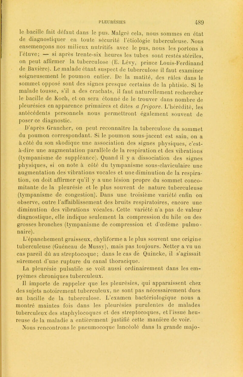 le bacillc fait defaut dans le pus. Malgre cela, nous sommes en elal de diagnosliquer en toute securile l’etiologie tuberculeuse. Nous ensemengons nos milieux nutritifs avec le pus, nous les porlons a letuve; si apres trente-six heures les tubes sont restes steriles, on peut ailinncr la tuberculose (E. Levy, prince Louis-Ferdinand de Baviere). Le malade clant suspect de tuberculose il faut examiner soigneusement le poumon entier. De la matite, des rales dans le sommet oppose sont des signes presque certains de la phtisie. Si le malade tousse, s’il a des crachats, il faut naturellement rechercher le bacille de Koch, et on sera ctonne de le trouver dans nombre de pleuresies enapparence primaires et dites a frig ore. L’heredite, les antecedents personnels nous permettront egalement souvent de poser ce diagnostic. D’apres Grancher, on peut reconnaitre la tuberculose du sommet du poumon correspondant. Si le poumon sous-jacent est sain, on a a cote du son skodique une association des signes physiques, c’est- a-dire une augmentation parallele de la respiration et des vibrations (tympanisme de suppleancc). Quand il y a dissociation des signes physiques, si on note a cole du tympanisme sous-claviculaire une augmentation des vibrations vocales et une diminution de la respira- tion, on doit affirmer qu’il y a une lesion propre du sommet conco- mitante de la pleuresie et le plus souvent de nature tuberculeuse (tympanisme de congestion). Dans une troisieme variete enfin on observe, outre 1’affaiblissement des bruits respiratoires, encore une diminution des vibrations vocales. Cette variete n’a pas de valeur diagnostique, elle indique seulement la compression du hile ou des grosses bronches (tympanisme de compression et d’oedeme pulmo- naire). L’epanchement graisseux, chyliforme a le plus souvent une origine tuberculeuse (Gueneau de Mussy), mais pas toujours. Netter a vu un cas pareil du au streptocoque; dans le cas de Quincke, il s’agissait surement d'une rupture du canal thoracique. La pleuresie pulsatile se voit aussi ordinairement dans les em- pyemes chroniques tuberculeux. Il importe de rappeler que les pleuresies, qui apparaissent chez dessujets notoirement tuberculeux, ne sont pas necessairemenl dues au bacille de la tuberculose. L’examen bacteriologique nous a montre maintes fois dans les pleuresies purulenles de malades tuberculeux des staphylocoques et des streptocoques, et Tissue heu- reuse dc la maladie a entiercmcnl justific cetle maniere de voir. Nous rencontrons le pneumocoquc lanceole dans la grande majo-