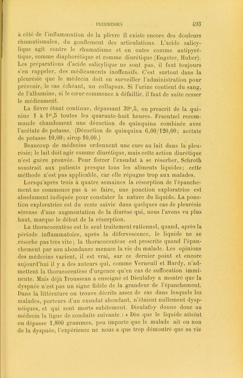 a coLe dc 1 inflammation de la plevre il existe encore des douleurs rhumatismales, du gonflement des articulations. L’acidc salicy- lique agit contre le rhumatisme et en outre comme antipyre- tique, comme diaphoretique et comme diuretique (Engster, Huber). Lcs preparations d’acide salicylique ne sont pas, il faut toujours s’en rappeler, des medicaments inoffensifs. C’est surtout dans la pleuresie que le medecin doit en surveiller l’administration pour prevenir, le cas eeheant, un collapsus. Si l’urine conlient du sang, de l’albumine, si le coeur commence a defaillir, il faut de suite cesser le medicament. La lievre etant continue, depassant 39°,5, on prescrit de la qui- nine 1 a lsr,5 toutes les quarante-huit heures. Fraentzel recom- mande chaudement une decoction de quinquina combinee avec l’acetate de potasse. (Decoction de quinquina 6,00/120,00; acetate de potasse 10,00; sirop 10,00.) Beaucoup de medecins ordonnent une cure au lait dans la pleu- resie; le lait doit agir comme diuretique, mais cette action diuretique n’est guere prouvee. Pour forcer l’exsudat a se resorber, Schroth soustrait aux patients presque tous les aliments liquides; cette methode n’est pas applicable, car el le repugne trop aux malades. Lorsqu’apres trois a quatre semaines la resorption de l’epanche- ment ne commence pas a se faire, une ponction exploratrice est absolument indiquee pour constater la nature du liquide. La ponc- tion exploratrice est du reste suivie dans quelques cas de pleuresie sereuse d’une augmentation de la diurese qui, nous l’avons vu plus haut, marque le debut de la resorption. La thoracocentese est le seul traitement rationnel, quand, apres la periode inflammatoire, apres la defervescence, le liquide ne se resorbe pas tres vite; la thoracocentese est prescrite quand l’epan- chement par son abondance menace la vie du malade. Les opinions des medecins varient, il est vrai, sur ce dernier point et encore aujourd’hui il y a des auteurs qui, comme Verneuil et Hardy, n’ad- mettent la thoracocentese d’urgence qu’en cas de suffocation immi- nente. Mais deja Trousseau a enseigne et Dieulafoy a montre que la dyspnee n’est pas un signe fidele de la grandeur de l’epanchement. Dans la litterature on trouve decrits assez de cas dans lesquels les malades, porteurs d un exsudat abondant, n’etaient nullement dysp- neiques, et qui sont morts subitement. Dieulafoy donne done au medecin la ligne de conduite suivante : < Des que le liquide atteint ou depasse 1,800 grammes, peu importe que le malade ait ou non de la dyspnee, l'experiencc ne nous a que trop demontre que sa vie