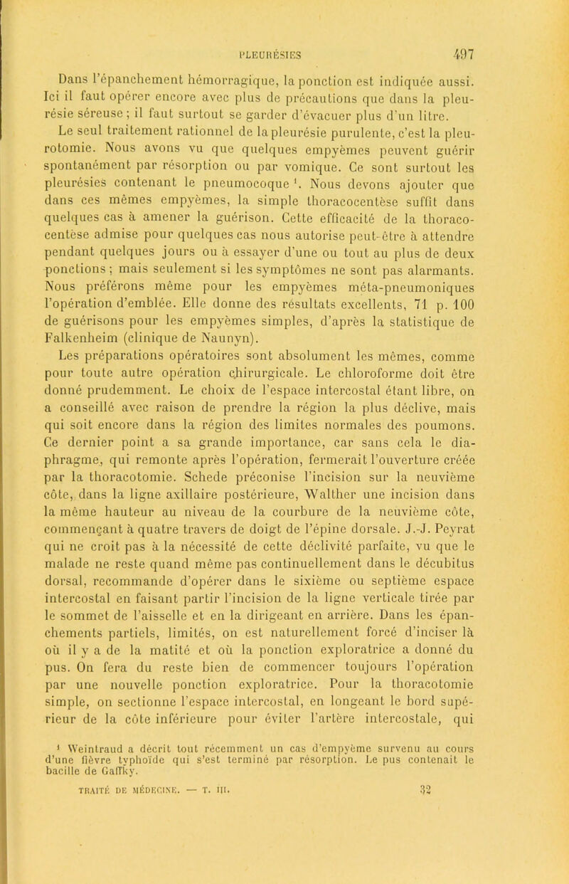 Dans l’epanchement hemorragique, la ponction est indiquee aussi. Ici il iaut operer encore avec plus de precautions que dans la pleu- resie sereuse ; il faut surtout se garder d’cvacucr plus d un litre. Le seul traitement rationnel de lapleuresie purulente, c’est la pleu- rotomie. Nous avons vu que quelques empyemes peuvent gucrir spontanement par resorption ou par vomique. Ce sont surtout lcs pleuresies contenant le pneumocoque Nous devons ajouter que dans ces memes empyemes, la simple thoracocenlese suffit dans quelques cas a amener la guerison. Cette efficacite de la thoraco- centese admise pour quelques cas nous autorise peut- etrc a attendre pendant quelques jours ou a essayer d’une ou tout au plus de deux ponctions ; mais seulement si les symptomes ne sont pas alarmants. Nous preferons meme pour les empyemes meta-pneumoniques l’operation d’emblee. Elle donne des resultats excellents, 71 p. 100 de guerisons pour les empyemes simples, d’apres la statistique de Falkenheim (clinique de Naunyn). Les preparations operatoires sont absolument les memes, comme pour toute autre operation cjiirurgicale. Le chloroforme doit etre donne prudemment. Le choix de l’espace intercostal etant libre, on a conseille avec raison de prendre la region la plus declive, mais qui soit encore dans la region des limites normales des poumons. Ce dernier point a sa grande importance, car sans cela le dia- phragme, qui remonte apres l’operation, fermerait l’ouverture creee par la thoracotomie. Schede preconise l’incision sur la neuvieme cote, dans la ligne axillaire posterieure, Walther une incision dans la meme hauteur au niveau de la courbure de la neuvieme cote, commenQant a quatre travers de doigt de l’epine dorsale. J.-J. Peyrat qui ne croit pas a la necessite de cette declivite parfaite, vu que le malade ne reste quand meme pas continuellement dans le decubitus dorsal, recommande d’operer dans le sixieme ou septieme espace intercostal en faisant partir l’incision de la ligne verticale tiree par le sommet de l’aisselle et en la dirigeant en arriere. Dans les epan- chements parliels, limites, on est naturellement force d’inciser la oil il y a de la matite et ou la ponction exploratrice a donne du pus. On fera du reste bien de commencer toujours l’operation par une nouvelle ponction exploratrice. Pour la thoracotomie simple, on sectionne l’espace intercostal, en longeant le bord supe- ricur de la cote inferieure pour cviter l’artere inlercostale, qui 1 Weintraud a decrit tout recemment un cas d’empyeme survenu au cours d’une f!6vre typhoi'de qui s’est termine par resorption. Le pus contenait le bacille de GafTky. traite de medecine. — t. m. 32