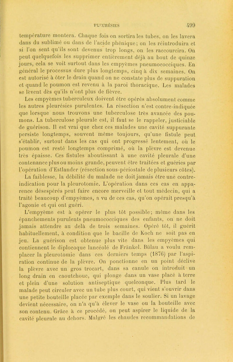 temperature montera. Ghaque fois on sortirales tubes, on les lavera dans du sublime ou dans de l’acidc phenique; on les reintroduira et si 1 on sent qu ils sont devenus trop longs, on les raccourcira. On peut quelquefois les supprimer entierement deja au bout de quinze jours, cela se voit surtout dans les empyemes pneumococciques. En general le processus dure plus longtemps, cinq a dix semaines. On cst autorise a oter le drain quand on ne constate plus de suppuration et quand le poumon est revenu a la paroi thoracique. Les malades se levent des qu’ils n’ont plus de lievre. Les empyemes tuberculeux doivent etre operes absolument comme les autres pleuresies purulentes. La resection n’est contre-indiquee que lorsque nous trouvons une tuberculose tres avancee des pou- mons. La tuberculose pleurale est, il faut se le rappeler, justiciable de guerison. II est vrai que chez ces malades une cavite suppuranle persiste longtemps, souvent meme toujours, qu’une fistule peut s’etablir, surtout dans les cas qui ont progresses lentement, oil le poumon est reste longtemps comprime, oil la plevre est devenue tres epaisse. Ces fistules aboutissant a une cavite pleurale d’une conLenance plus ou moins grande, peuvent etre traitees et gueries par l’operation d’Estlander (resection sous-periostale deplusieurs cotes). La faiblesse, la debilite du malade ne doit jamais etre une contre- indication pour la pleurotomie. L’operation dans ces cas en appa- rence desesperes peut faire encore merveille et tout medecin, qui a traite beaucoup d’empyemes, a vu de ces cas, qu’on operait presqu’a l’agonie et qui ont gueri. L’empyeme est a operer le plus tot possible; meme dans les epanchements purulents pneumococciques des enfants, on ne doit jamais attendee au dela de trois semaines. Opere tot, il guerit habituellement, a condition que le bacille de Koch ne soit pas en jeu. La guerison est obtenue plus vite dans les empyemes qui contiennent le diplocoque lanceole de Friinkel. Biilau a voulu rem- placer la pleurotomie dans ces derniers temps (1876) par Inspi- ration continue de la plevre. On ponclionne en un point declive la plevre avec un gros trocart, dans sa canule on introduit un long drain en caoutchouc, qui plonge dans un vase place a terre et plein d’une solution antiseptique quelconque. Plus lard le malade peut circuler avec un Lube plus court, qui vienl s ouvrir dans une petite bouteille placce par exeinple dans le soulier. Si un lavage devient necessaire, on n’a qu’a elever le vase ou la bouteille avec soncontenu. Grace a ce procede, on peut aspirer le liquide de la cavite pleurale au dehors. Malgre les chaudes recommandalions do