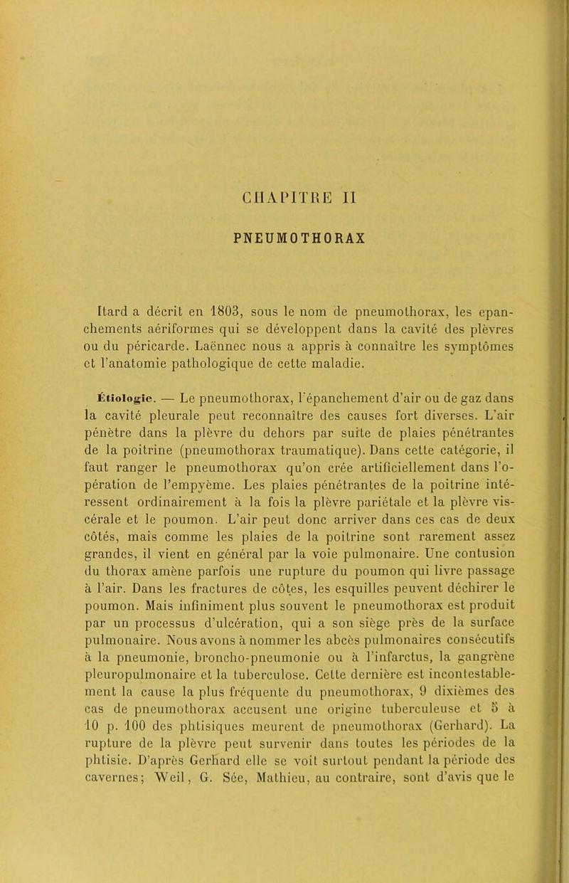 PNEUMOTHORAX Itard a decrit en 1803, sous le nom de pneumothorax, les epan- chements aeriformes qui se developpent dans la cavite des plevres ou du pericarde. Laennec nous a appris a connaitre les symptomes ct l’anatomie pathologique de cette maladie. £tiologie. — Le pneumolhorax, Pepanchement d’air ou de gaz dans la cavite pleurale peut reconnaitre des causes fort diverses. L’air penetre dans la plevre du dehors par suite de plaies penetrantes de la poitrine (pneumothorax traumatique). Dans cette categorie, il 1'aut ranger le pneumothorax qu’on cree artificiellement dans l’o- peration de Pempyeme. Les plaies penetrantes de la poitrine inte- ressent ordinairement a la fois la plevre parietale et la plevre vis- cerale et le poumon. L’air peut done arriver dans ces cas de deux cotes, mais comme les plaies de la poitrine sont rarement assez grandcs, il vient en general par la voie pulmonaire. Une contusion du thorax amene parfois une rupture du poumon qui livre passage a Pair. Dans les fractures de cotes, les esquilles peuvent dechirer le poumon. Mais infiniment plus souvent le pneumothorax est produit par un processus d’ulceration, qui a son siege pres de la surface pulmonaire. Nous avons a nommer les abces pulmonaires consecutifs a la pneumonie, broncho-pneumonic ou a Pinfarctus, la gangrene plcuropulmonaire et la tuberculose. Cette derniere est incontestable- ment la cause la plus frequcnle du pneumothorax, 9 dixiemes des cas de pneumothorax accusent une origine tuberculeuse et o a 10 p. 100 des phlisiques meurent de pneumothorax (Gerhard). La rupture de la plevre peut survenir dans toutes les periodes de la phlisie. D’apres Gerhard ellc se voit surtout pendant la periode des cavernes; Weil, G. See, Mathieu, au eontraire, sont d’avis que le