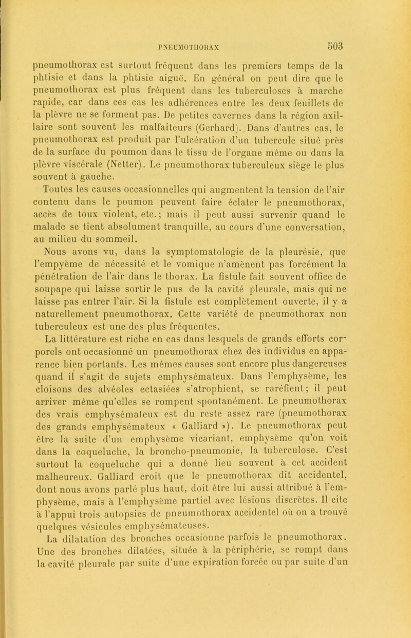 pneumothorax est surtout frequent dans les premiers temps de la phlisie et dans la phtisie aigue. En general on peut dire que le pneumothorax est plus frequent dans les tuberculoses a marche rapide, car dans ces cas les adlierences entre les deux feuillets de la plevre ne se forment pas. De petites cavernes dans la region axil- laire sont souvent les malfaiteurs (Gerhard). Dans d’autres cas, le pneumothorax est produit par l’ulceration d’un tubercule situe pres de la surface du poumon dans le tissu de l’organe meme ou dans la plevre viscerale (Netter). Le pneumothorax tuberculeux siege le plus souvent a gauche. Toutes les causes occasionnelles qui augmentent la tension de Fair contenu dans le poumon peuvent faire eclater le pneumothorax, acces de toux violent, etc.; mais il peut aussi survenir quand le malade se tient absolument tranquille, au cours d’une conversation, au milieu du sommeil. Nous avons vu, dans la symptomatologie de la pleuresie, que l’empyeme de necessity et le vomique n’amenent pas forcement la penetration de Fair dans le thorax. La fistule fait souvent office de soupape qui laisse sortir le pus de la cavite pleurale, mais qui ne laisse pas entrer Fair. Si la fistule est complctement ouverte, il y a naturelleinent pneumothorax. Cette variete de pneumothorax non tuberculeux est une des plus frequentes. La litterature est riche en cas dans lesquels de grands efforts cor- porels ont occasionne un pneumothorax chez des individus en appa- rence bien portanls. Les memes causes sont encore plus dangereuses quand il s’agit de sujets emphysemateux. Dans l’emphyseme, les cloisons des alveoles ectasiees s’atrophient, se rarefient; il peut arriver meme qu’elles se rompent spontanement. Le pneumothorax des vrais emphysemateux est du resle assez rare (pneumothorax des grands emphysemateux « Galliard »). Le pneumothorax peut etre la suite d’un emphyseme vicariant, emphyseme qu’on voit dans la coqueluche, la broncho-pneumonie, la tuberculose. G’est surtout la coqueluche qui a donne lieu souvent a cet accident malheureux. Galliard croit que le pneumothorax dit accidentel, dont nous avons parle plus haut, doit etre lui aussi attribue a 1 em- physeme, mais a l’emphyseme partiel avec lesions discretes. II cite a l’appui trois autopsies de pneumothorax accidentel oil on a trouve quelques vesicules cmphysematcuses. La dilatation des bronches occasionne parfois le pneumothorax. Une des bronches dilutees, situee a la peripherie, sc rompt dans la cavite pleurale par suite d’une expiration foreee ou par suite d’un