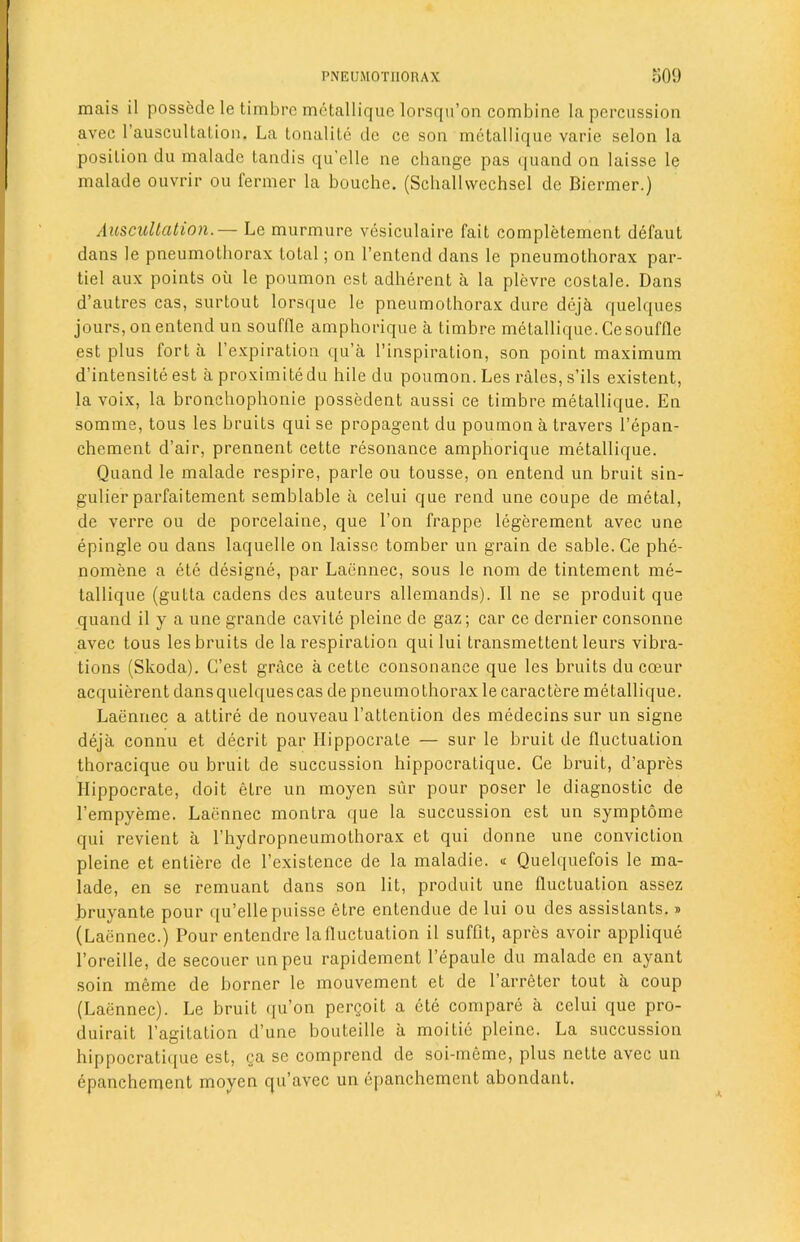 mais il possede le timbre metallique lorsqu’on combine la percussion avec 1 auscultalion. La tonalite dc ce son metallique varie selon la posilion du maladc tandis qu’elle ne change pas quand on laisse le malade ouvrir ou fermer la bouche. (Schallvvechsel de Biermer.) Auscultation.— Le murmure vesiculaire fait completement defaut dans le pneumothorax total; on l’entend dans le pneumothorax par- tiel aux points ou le poumon est adherent a la plevre costale. Dans d’autres cas, surtout lorsque le pneumothorax dure deja quelques jours, onentend un souffle amphorique a timbre metallique. Ce souffle est plus fort a l’expiration qu’a l’inspiration, son point maximum d’intensiteest aproximitedu hile du poumon. Les rales, s’ils existent, la voix, la bronchophonie possedent aussi ce timbre metallique. En somme, tous les bruits qui se propagent du poumon a travers l’epan- chement d’air, prennent cette resonance amphorique metallique. Quand le malade respire, parle ou tousse, on entend un bruit sin- gulier parfaitement semblable a celui que rend une coupe de metal, de verre ou de porcelaine, que l’on frappe legerement avec une epingle ou dans laquelle on laisse tomber un grain de sable. Ce phe- nomene a ete designe, par Laennec, sous le nom de tintement me- tallique (gutta cadens des auteurs allemands). II ne se produit que quand il y a une grande cavite pleine de gaz; car ce dernier consonne avec tous les bruits de la respiration qui lui transmettent leurs vibra- tions (Skoda). C’est grace a cette consonance que les bruits du cceur acquierent dansquelquescas de pneumothorax le caractere metallique. Laennec a attire de nouveau l’attention des medecins sur un signe deja connu et decrit par Ilippocrate — sur le bruit de fluctuation thoracique ou bruit de succussion hippocratique. Ce bruit, d’apres Ilippocrate, doit etre un moyen sur pour poser le diagnostic de l’empyeme. Laennec montra que la succussion est un symptome qui revient a l’hydropneumothorax et qui donne une conviction pleine et entiere de l’existence de la maladie. « Quelquefois le ma- lade, en se remuant dans son lit, produit une fluctuation assez bruyante pour qu’elle puisse etre entendue de lui ou des assistants.» (Laennec.) Pour entendre la fluctuation il suffit, apres avoir applique l’oreille, de secouer unpeu rapidemenl 1’epaule du malade en ayant soin meme de borner le mouvement et de 1 arreter tout a coup (Laennec). Le bruit qu’on pergoit a ete compare a celui que pro- duirait l’agitation d une bouteille a moitie pleine. La succussion hippocratique est, ga se comprend de soi-mcme, plus nette avec un epanchement moyen qu’avec un epanchement abondant.