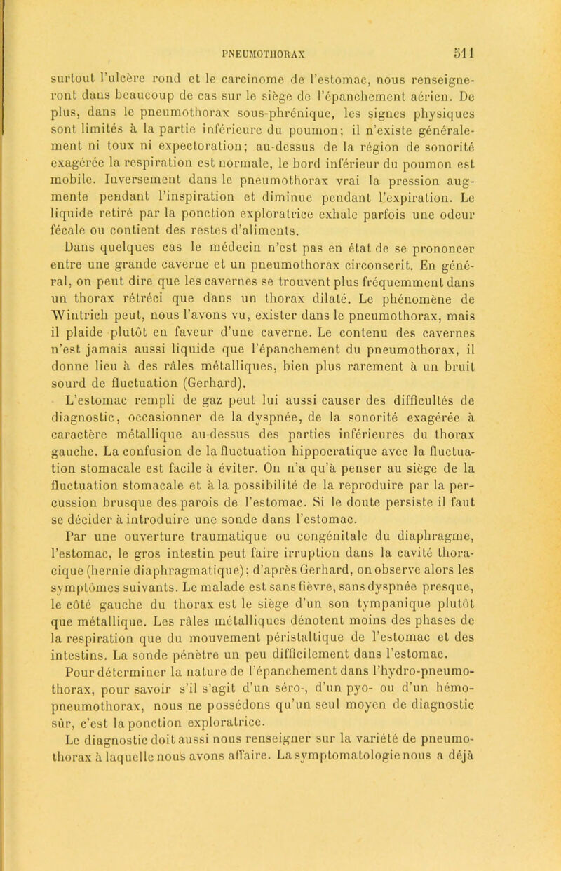 surtout 1’ulcere rond et le carcinomc de l’estomac, nous renseigne- l’ont dans bcaucoup de cas sur le siege de l’cpanchemcnt aerien. De plus, dans le pneumothorax sous-phrenique, les signes physiques sont limites a la partie inferieure du poumon; il n’exisle generale- ment ni toux ni expectoration; au-dessus de la region de sonorite cxageree la respiration est normale, le bord inferieur du poumon est mobile. Inversement dans le pneumothorax vrai la pression aug- mente pendant l’inspiration et diminue pendant l’expiration. Le liquide retire par la ponction exploratrice exhale parfois une odeur fecale ou contient des restes d’aliments. Dans quelques cas le medecin n’est pas en etat de se prononcer entre une grande caverne et un pneumothorax circonscrit. En gene- ral, on peut dire que les cavernes se trouvent plus frequemment dans un thorax retreci que dans un thorax dilate. Le phenomene de Wintrich peut, nous l’avons vu, exister dans le pneumothorax, mais il plaide plutot en faveur d’une caverne. Le contenu des cavernes n’est jamais aussi liquide que l’epanchement du pneumothorax, il donne lieu a des rales metalliques, bien plus rarement a un bruit sourd de fluctuation (Gerhard). L’estomac rempli de gaz peut lui aussi causer des difficulles de diagnostic, occasionner de la dyspnee, de la sonorite exageree a caractere metallique au-dessus des parties inferieures du thorax gauche. La confusion de la fluctuation hippocratique avec la fluctua- tion stomacale est facile a eviter. On n’a qu’a penser au siege de la fluctuation stomacale et ala possibility de la reproduire par la per- cussion brusque des parois de l’estomac. Si le doute persiste il faut se decider aintroduire une sonde dans l’estomac. Par une ouverture traumatique ou congenitale du diaphragme, l’estomac, le gros intestin peut faire irruption dans la cavite thora- cique (hernie diaphragmatique); d’apres Gerhard, on observe alors les symptomes suivants. Le malade est sans fievre, sans dyspnee presque, le cote gauche du thorax est le siege d’un son tympanique plutot que metallique. Les rales metalliques denotent moins des phases de la respiration que du mouvement peristaltique de l’estomac et des intestins. La sonde penetre un pcu diflicilement dans l’estomac. Pour determiner la nature de l’epanchement dans l’hydro-pneumo- thorax, pour savoir s’il s’agit d’un sero-, d’un pyo- ou d’un hemo- pneumothorax, nous ne possedons qu’un seul moycn de diagnostic sur, c’est la ponction exploratrice. Le diagnostic doit aussi nous renseigner sur la variete de pneumo- thorax a laquellc nous avons affaire. La symptomatology nous a deja