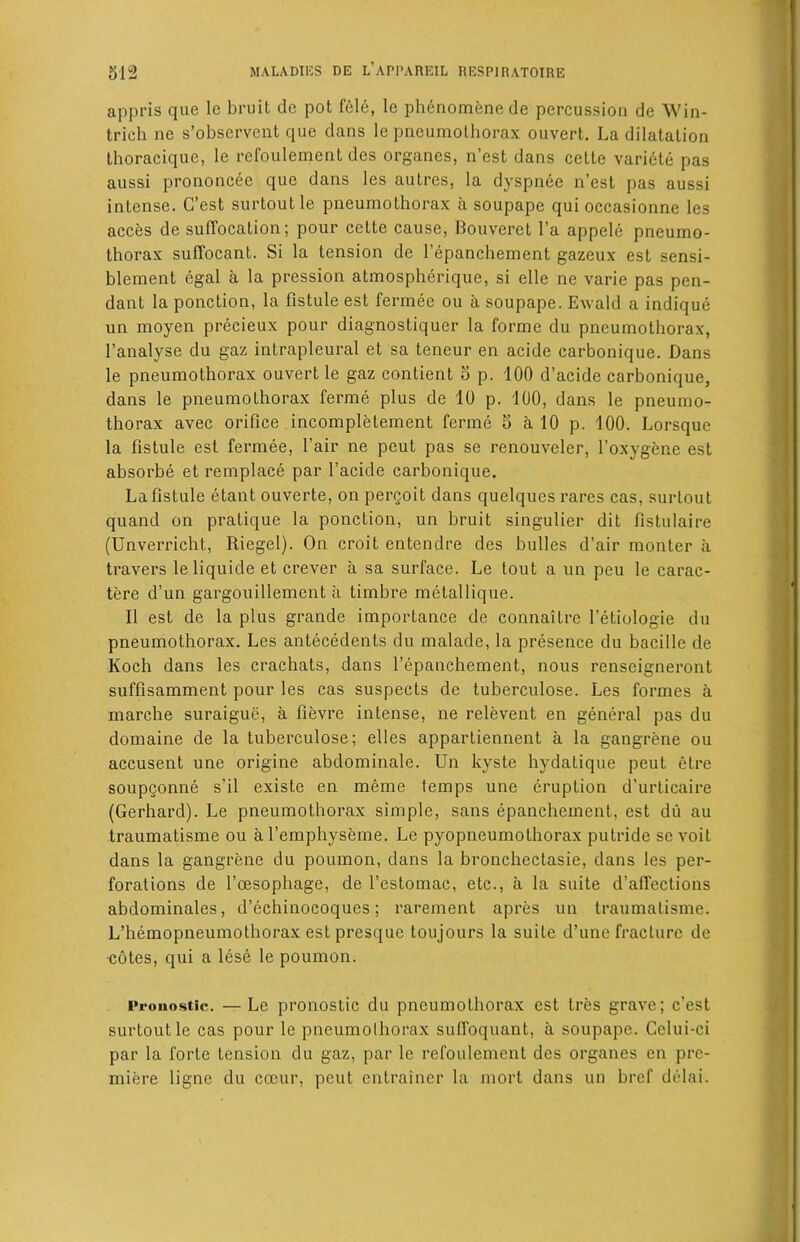 appris que 1c bruit de pot fele, le phenomene de percussion de Win- trich ne s’obscrvent que dans le pneumothorax ouvert. La dilatation thoracique, le refoulement dcs organes, n’est dans ceLte variete pas aussi prononcee que dans les autres, la dyspnee n’est pas aussi intense. G’est surtoutle pneumothorax a soupape qui occasionne les acces de suffocation; pour cctte cause, Bouveret l’a appele pneumo- thorax suffocant. Si la tension de 1’epanchement gazeux est sensi- blement egal a la pression atmospherique, si elle ne varie pas pen- dant la ponction, la fistule est fermee ou a soupape. Ewald a indique un moyen precieux pour diagnostiquer la forme du pneumothorax, l’analyse du gaz intrapleural et sa teneur en acide carbonique. Dans le pneumothorax ouvert le gaz contient 5 p. 100 d’acide carbonique, dans le pneumoLhorax ferine plus de 10 p. 100, dans le pneumo- thorax avec orifice incompletement ferine 5 a 10 p. 100. Lorsque la fistule est fermee, l’air ne peut pas se renouveler, l’oxygene est absorbe et remplace par l’acide carbonique. La fistule etant ouverte, on pergoit dans quelqucs rares cas, surtout quand on pratique la ponction, un bruit singulier dit fistulaire (Unverricht, Riegel). On croit entendre des bulles d’air monter a travers leliquide et crever a sa surface. Le tout a un peu le carac- tere d’un gargouillement a timbre metallique. II est de la plus grande importance de connaitre 1’etiologie du pneumothorax. Les antecedents du malade, la presence du bacille de Koch dans les crachats, dans l’epanchement, nous renscigneront suffisamment pour les cas suspects de tuberculose. Les formes a marche suraigue, a fievre intense, ne relevent en general pas du domaine de la tuberculose; elles appartiennent a la gangrene ou accusent une origine abdominale. Un kyste hydatique peut etre soupgonne s’il existe en meme lemps une eruption d’urticaire (Gerhard). Le pneumothorax simple, sans epanchement, est du au traumatisme ou al’emphyseme. Le pyopneumothorax putride se voiL dans la gangrene du poumon, dans la bronchectasie, dans les per- forations de l’cesophage, de l’cstomac, etc., a la suite d’affections abdominales, d’echinocoques; rarement apres un traumatisme. L’hemopneumothorax est presque toujours la suite d’une fracture de •cotes, qui a lese le poumon. I'rouostic. — Le pronostic du pneumothorax est tres grave; e’est surtoutle cas pour le pneumothorax sufi'oquant, a soupape. Celui-ci par la forte tension du gaz, par le refoulement des organes en pre- miere ligne du coeur, peut entrainer la mort dans un bref delai.