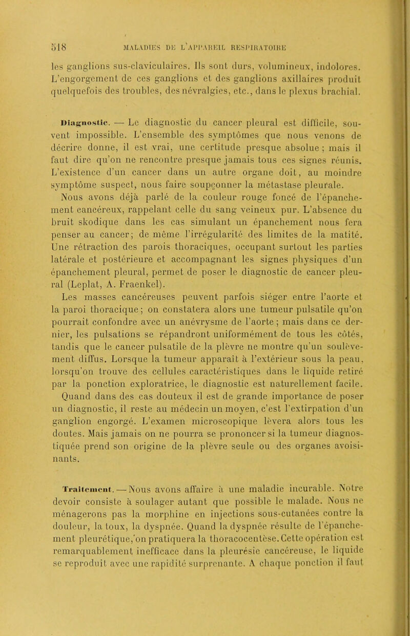 les ganglions sus-claviculaires. I Is soul durs, volumineux, indolores. L’engorgcmcnt dc ces ganglions cl des ganglions axillaires produit quelqucfois des troubles, des nevralgies, etc., dans le plexus brachial. Diagnostic. — Lc diagnostic du cancer pleural est difficile, sou- vent impossible. L’enscmble des symptoines que nous venons de decrire donne, il est vrai, une certitude presque absolue ; mais il faut dire qu’on ne rencontre presque jamais tous ces signes reunis. L’existence d’un cancer dans un autre organe doiL, au moindre symptome suspect, nous faire soupconner la melastase pleurale. Nous avons deja parle de la couleur rouge fonce de l’epanche- ment cancereux, rappelant celle du sang veineux pur. L’absence du bruit skodique dans les cas simulant un epanchement nous fera penser au cancer; de meme l’irregularite des limites de la matite. Une retraction des parois thoraciques, occupant surLout les parties laterale et posterieure et accompagnant les signes physiques d’un epanchement pleural, permet de poser le diagnostic de cancer pleu- ral (Leplat, A. Fraenkcl). Les masses cancereuses peuvent parfois sieger entre l’aorte et la paroi thoracique; on constatcra alors une tumeur pulsatile qu’on pourrait confondre avec un anevrysme de l’aorte; mais dans ce der- nier, les pulsations se repandront uniformement de tous les cotes, tandis que le cancer pulsatile de la plevre ne montre qu'un souleve- ment diffus. Lorsque la tumeur apparait a l’exterieur sous la peau. lorsqu’on trouve des cellules caracteristiques dans le liquide retire par la ponction exploratrice, le diagnostic est naturellement facile. Quand dans des cas douteux il est de grande importance de poser un diagnostic, il reste au medecin un moyen, e’est l’extirpation d’un ganglion engorge. L’examen microscopique levera alors tous les doutes. Mais jamais on ne pourra se prononcer si la tumeur diagnos- liquee prend son origine de la plevre seule ou des organes avoisi- nants. TraiteniciK. — Nous avons affaire a une maladie incurable. Notre devoir consiste a soulager autant que possible le malade. Nous ne menagerons pas la morphine en injections sous-cutanees contre la doufeur, la Loux, la dyspnee. Quand ladyspnee resulle de l'epanche- ment pleuretiquc,’on pratiquera la thoracocenlese. Cette operation est remarquablement inefficace dans la pleuresie cancereuse, le liquide se reproduit avec une rapidite surprenante. A chaque ponction il faut