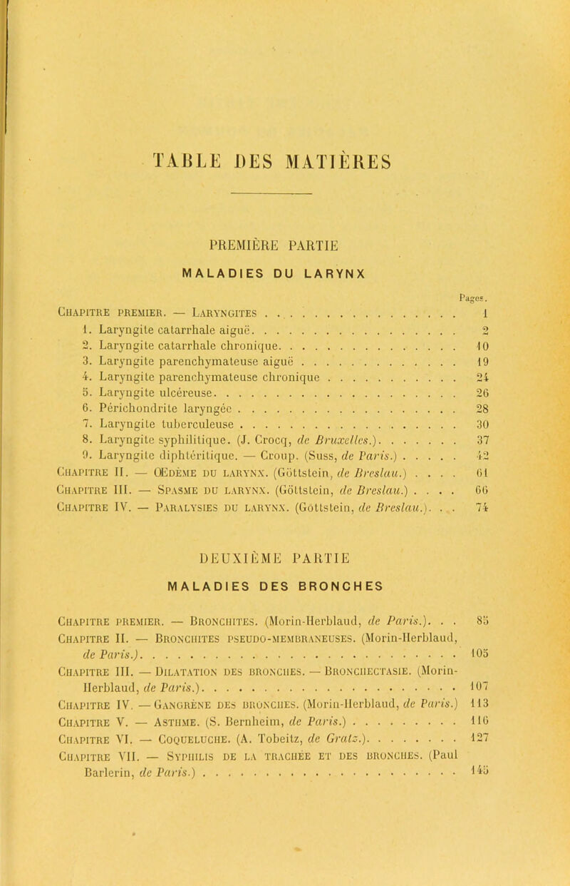 TABLE DES MALI EKES PREMIERE PART IE MALADIES DU LARYNX Chapitre premier. — L-aryncites 1. Laryngite catarrhale aigue 2. Laryngite catarrhale chronique 3. Laryngite parenchymateuse aigue 4. Laryngite parenchymateuse chronique 5. Laryngite ulcereuse 6. Perichondrite laryngec 7. Laryngite tuberculeuse 8. Laryngite syphilitique. (J. C.rocq, dc Bruxelles.) 9. Laryngite diphteritique. — Croup. (Suss, de Paris.) Chapitre II. — OEde.me du larynx. (Gdttstein, de Breslau.) . . . . Chapitre III. — Spasme uu larynx. (Gdttstein, dc Breslau.) . . . . Chapitre IV. — Paralysies du larynx. (Gdttstein, de Breslau.). . . Pages. 1 ■10 19 24 26 28 30 37 42 61 66 74 DEUXIEME PART IE MALADIES DES BRONCHES Chapitre premier. — Bronchites. (Morin-Herblaud, de Paris.). . . 8a Chapitre II. — Bronchites pseudo-membraneuses. (Morin-IIerblaud, de Paris.) 105 Chapitre III. — Dilatation des bronciies. — Bronciiectasie. (Morin- IIerblaud, de Paris.) 107 Chapitre IV. —Gangrene des bronciies. (Morin-IIerblaud, de Paris.) M3 Chapitre V. — Astiime. (S. Bernheim, de Paris.) 116 Chapitre VI. — Coqueluciie. (A. Tobeitz, de Gralz.) 127 Chapitre VII. — Syphilis de la trachee et des bronciies. (Paul Barlerin, dc Paris.)