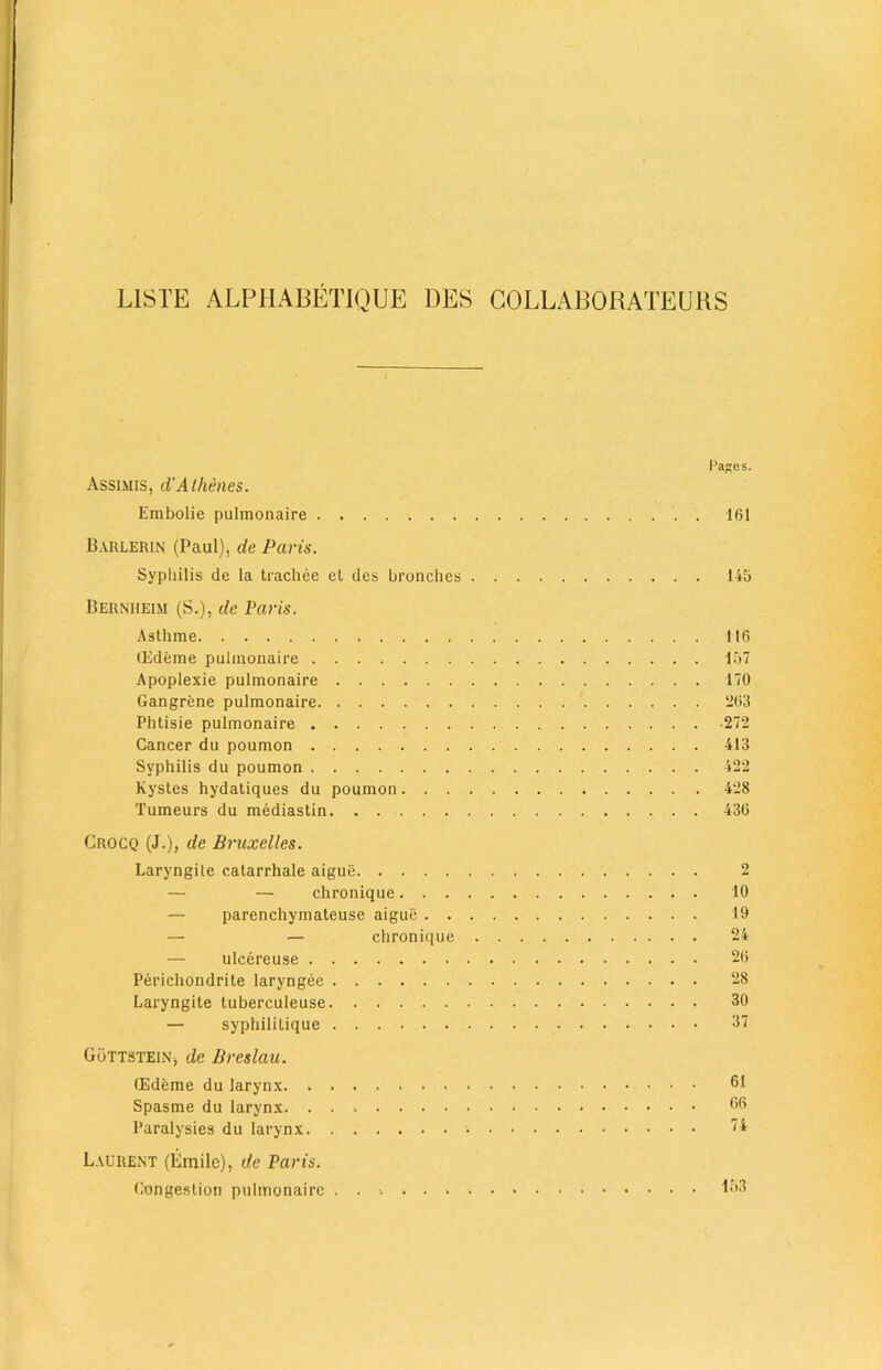 L1STE ALPHABETIQUE DES COLLABORATEUHS Pages. Assimis, d'Alhenes. Embolie pulmonaire 161 Barlerin (Paul), de Paris. Syphilis de la trachee el des bronches 145 Berniieim (S.), de Paris. Asthme 116 (Edeme pulmonaire 157 Apoplexie pulmonaire 170 Gangrene pulmonaire 263 Phtisie pulmonaire 272 Cancer du poumon 413 Syphilis du poumon 422 Kystes hydatiques du poumon 428 Tumeurs du mediastin 436 Crocq (J.), de Bruxelles. Laryngite catarrhale aigue 2 — — chronique 10 — parenchymateuse aigue 19 — — chronique 24 ulcereuse 26 Perichondrite laryngee 28 Laryngite tuberculeuse 30 — syphilitique 37 G5ttstein, de Breslau. CEdfeme du larynx. . 61 Spasme du larynx. l’aralysies du larynx 74 Laurent (Emile), de Paris. Congestion pulmonaire L53