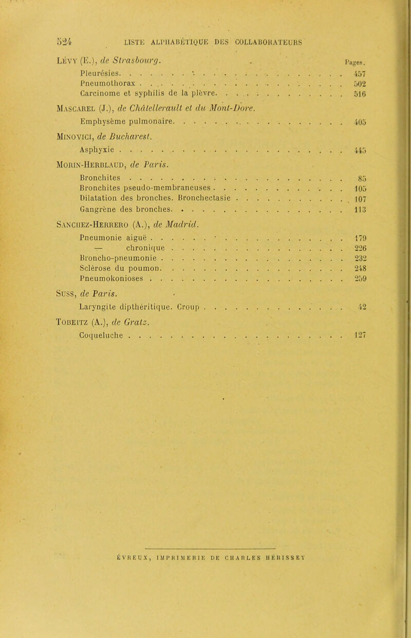 Levy (E.), de Strasbourg. . Page*. Pleuresies '. 457 Pneumothorax . . . 502 Carcinome et syphilis de la plevre. 516 Mascarel (J.), de Chdlellerault et du Monl-Dore. Emphyseme pulmonaire 405 Minovici, de Bucharest. Asphyxic 445 Morin-Herblaud, de Paris. Bronchites 85 Bronchites pseudo-membraneuses 105 Dilatation des branches. Bronchectasie 107 Gangrene des bronches 113 Sanciiez-IIerrero (A.), de Madrid. Pneumonie aigue • 179 — chronique 226 Broncho-pneumonie 232 Sclerose du poumon 248 Pneumokonioses 259 Suss, de Paris. Laryngite diptheritique. Croup 42 Toueitz (A.), de Gralz. Coqueluehe 127 E V R E 1) X , UIPKIUER1E D E CHARLES H E R I S S E Y