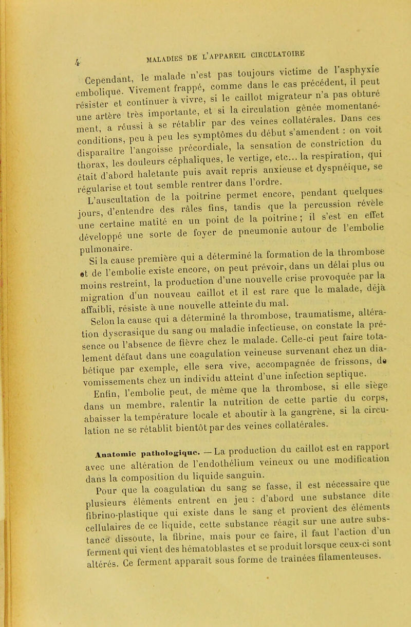 rpnendant le malade nest pas toujours victime de I’asphyxie Cependant, le precedent, il pent cmbo ique a vLvre’, si le caillot migrateur n’a pas obture ^^TaHere tres importante, et si la circulation genee momentane- f ^ ,An«si a se retablir par des veines collaterales. Dans ces neu a peu les symptomes du debut s’amendent : on voit conditions pen a p ^cLdiale, la sensation de constriction du TTZ douleu^s cephaliques, le vertige, etc... la respiration, qui iJait d’abord haletante puis avait repris anxieuse et dyspnetque, se • I .loo at tmit semble rentrer dans 1 ordre. '°L’auscuUation (le la poitrine permet encore, pendant quelques ionrs d’entendre des rales fins, tandis que la percussion revele nne certaine malile en un point de la poitnne; tl s est en effet developpe une sorte de foyer de pneumonie antour de 1 embolie ‘’tna“ ause premiere qui a determine la formation de la thrombose ,t*de I'emboUe existe encore, on pent prevoir, dans un delai plus ou liL rcTlreint, la production d’une nouvelle crise provoquee par la migration d'un nou.eau caillot el il est rare que le malade, deja ofTnihli rp^iste kune nouvelle atteinte du nis.1. Selon la cause qui a determini la thrombose, traumatisme, allera- i nn dvserasinue du sang ou maladie infectiense, on constate la pie- sence ruTabsrerde fiivre ches le malade. Celle-ci pent faire tota- lementdetaut dans une coagulation veineuse belique par exemple, elle sera vive, accompagnee de fi issons, vomissements chez un individu atteint d'une infection Enlin I’embolie pent, de meme que la thrombose, si g dans un membre, ralentir la nutrition de cette partie du corps, abaisser la temperature locale et aboutir a la gangrene, si la circu- lation ne se retablit bientot par des veines collaterales. Aautomic pathoiogique. - La production du caillot est rapport avec une alteration de I’endoLhelium veineux ou une modification dans la composition du liquide sanguin. Pour que la coagulatioji du sang se fasse, il est necessaire q plusieurs elements entrent en jeu : d’abord une substance die fibrino-plastique qui existe dans le sang et provient cellulaires de ce liquide, cette substance reagit sur taned dissoute, la fibrine, mais pour ce faire, il faut 1 action d u ferment qui vient des hematoblastes et se produit lorsque ceu.vci son alteres. Ce ferment apparait sous forme de trainees filamenteuses.