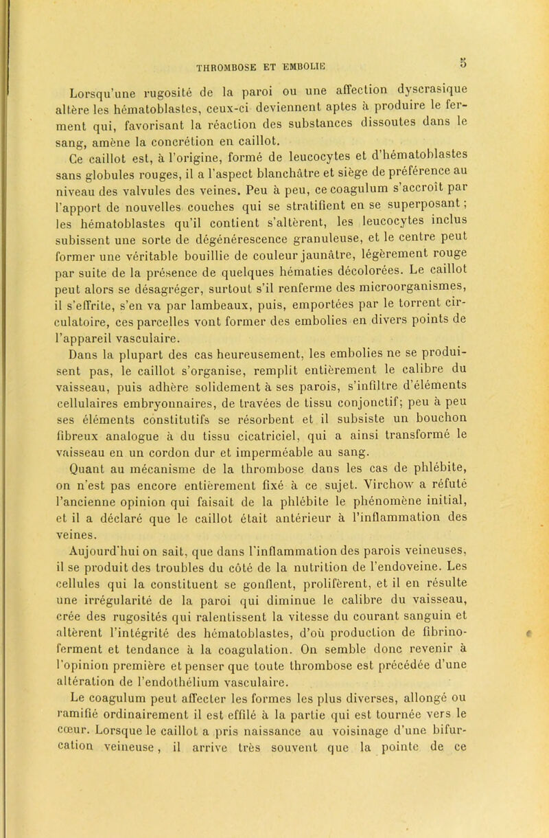 S Lorsqu’une vugosile de la paroi ou une affeclion dyscrasi(^ue altere les hematoblastes, ceux-ci deviennenl aples a produire le fer- ment qui, favorisant la reaction des substances dissoutes dans le sang, amene la concretion en caillot, Ce caillot est, a I’origine, forme de leucocytes et d’bematoblastes sans globules rouges, il a I’aspect blancbatre et siege de preference au niveau des valvules des veines. Peu a peu, ce coagulum s’accroit par I’apport de nouvelles couches qui se stratifient en se superposant; les bematoblastes qu’il contient s’alterent, les leucocytes inclus subissent une sorte de degenerescence granuleuse, et le centre pent former une veritable bouillie de couleur jaunatre, legerement rouge par suite de la presence de quelques bematies decolorees. Le caillot pent alors se desagreger, surtout s’il renferme des microorganismes, il s’elTrite, s’en va par lambeaux, puis, emportees par le torrent cir- culatoire, ces parcelles vont former des embolies en divers points de I’appareil vasculaire. Dans la plupart des cas beureusement, les embolies ne se produi- sent pas, le caillot s’organise, remplit entierement le calibre du vaisseau, puis adhere solidement a ses parois, s’infiltre d’elements cellulaires embryonnaires, de travees de tissu conjonctif; peu a peu ses elements constitutifs se resorbent et il subsiste un bouchon fibreux analogue a du tissu cicatriciel, qui a ainsi transforme le vaisseau en un cordon dur et impermeable au sang. Quant au mecanisme de la thrombose dans les cas de phlebite, on n’est pas encore entierement fixe a ce sujet. Virchow a refute I’ancienne opinion qui faisait de la phlebite le phenomene initial, et il a declare que le caillot etait anterieur a I’inflammation des veines. Aujourd'hui on sait, que dans I'inflammation des parois veineuses, il se produit des troubles du cote de la nutrition de I’endoveine. Les cellules qui la constituent se gonflent, proliferent, et il en resulte une irregularite de la paroi qui diminue le calibre du vaisseau, cree des rugosites qui ralentissent la vitesse du courant sanguin et alterent I’integrite des hematoblastes, d’oii production de fibrino- ferment et tendance a la coagulation. On semble done revenir a I’opinion premiere etpenser que toute thrombose est precedee d’une alteration de I’endothelium vasculaire. Le coagulum peut affecter les formes les plus diverses, allonge ou ramifie ordinairement il est effile a la partie qui est tournee vers le cceur. Lorsque le caillot a pris naissance au voisinage d’une bifur- cation veineuse, il arrive tres souvent que la pointe de ce