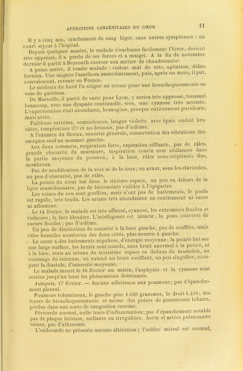 II y a cinq ans, crachement de sang leger, sans autres symplomes : un court seiour a rhopital. , ,,i . i » Depuis ciuelques annees, le malade s’enrhunie facdement 1 hiver, devient tres oppresse, il a perdu de ses forces el a maigri. A la lin de novembre dernier il partit a Beyrouth exercer son metier de chaudronnier. A peine arrive, il tombe malade : violent mal de tete, agitation, delire furieux Une saignee I’ameliora immcdiatement, puis, apres un mois, il pul, convalescent, revenir en France. Le medecin du bord I’a soigne au retour pour une bronchopneumonie en voie de guerison. , ■ t . De Marseille, il partit de suite pour Lyon, y arriva tres oppresse, toussant beaucoup, avec une dyspnee conlinuelle, vive, une cyanose tres accusee. L’expectoralion etait abondante, homogene, presque entierement purulenle, Faiblesse extreme, somnolences, langue violelte avec epais enduit bru- nalre, temperature 37° et au-dessous, pas d oedeme. A Fexamen du thorax, sonorite generale, conservation des vibrations Iho- raciques sauf au sommet gauche. i -i Aux deux sommels, respiration forte, expiration silflante, pas de rales, ‘U'ande obscurile du murmure, inspiration courte avec sibilances dans fa partie moyenne du poumon; a la base, rales sous-crepitants fins, nombreux. , , • i Pas de modification de la voix ni de la loux; en avant, sous les clavicules, un peu d'obscurite, pas de rales. La pointe du coeur bat dans le sixieme espace, un peu en dehors de la ligne mamelonnaire, pas de batlemenls visibles a lepigastre. Les veines du cou sont gonflees, mais n’ont pas de ballements, le pouls est rapide, tres tendu. Les urines Ires abondantes ne contiennent ni sucre ni albumine. , . „ ., Le 14 fevrier, le malade est Ires affaisse, cyanose, les extremites Ironies et violacees; la face bleuatre. L’intelligence est inlacte ; la peau couverte de sueurs froides ; pas d’oedeme. Un peu de diminution de sonorite a la base gauche, pas de souffles, mais rales humides nombreux des deux coles, plusnourris a gauche. Le coeur a des battements reguliers, d’energie moyenne; la pointe bat sur une large surface, les bruits sonlsourds, sans bruit anormal a la pointe, ni a la base, mais au niveau du Iroisieme espace en dedans du mamelon, au voisinage du sternum, on entend un bruit soulflant, unpeu singuliei, occu- pant la diastole, d’inlensile moyenne. Le malade meurt le 16 fevrier au matin, I’asphyxie et la cyanose sont reslees jusqu’au bout les phenomenes dominants. Aulopsie, 17 fevrier. — Aucune adherence aux poumons; pas d’epanche- ment pleural. Poumons volumineux, le gauche pese 1.020 grammes, le droit 1.430; des foyers de bronchopneumonie et meme des points de pneumonie lobaire, perdus dans une sorte de congestion enornie. Pericarde normal, nulle trace d’inflammalion; pas d epanchement notable pas de plaque laiteuse, saillante ou irreguliere. Aorle et artere pulmonaire saines, pas d’atherome. L’endocarde ne presente aucune alteration ; forilice mitral est normal,