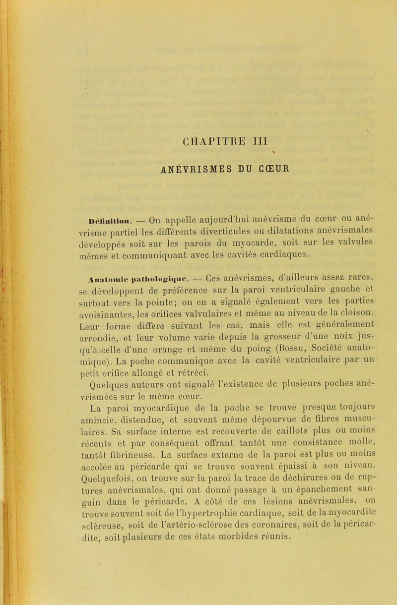 ANEVRISMES DU CCEUR Dcfluitiou. — On appelle aujourd’hui anevrisme du coeur ou ane- vrisme partial les differents diverticules ou dilatations anevrismales developpes soit sur les parois du myocarde, soit sur les valvules memes et communiquant avec les cavites cardiaques. Auatoinie patlioiogiquc. — Ces anevrisines, d’ailleurs assez rares, se developpent de preference sur la paroi ventriculaire gauche et surtout vers lapointe; on en a signale egalement vers les parties avoisinantes, les orifices valvulaires et meme au niveau de la cloison. Leur forme differe suivant les cas, mais elle est generalement arrondie, et leur volume varie depuis la grosseur d’une noix jus- qu’a.celle d’une orange et meme du poing (Bossu, Societe anato- mique). La poche communique avec la cavite ventriculaire par un petit orifice allonge et retreci. Quelques auteurs ont signale I’existence de plusieurs poches ane- vrismees sur le meme cceur. La paroi myocardique de la poche se trouve presque toujours amincie, distendue, et souvent meme depourvue de fibres muscu- laires. Sa surface interne est recouverte de caillots plus ou moins recents et par consequent olTrant tantot une consistance molle, lantot fibrineuse. La sui’face externe de la paroi est plus ou moins accolee au pericarde qui se trouve souvent epaissi a son niveau. Quelquefois, on trouve sur la paroi la trace de dechirures ou de rup- tures anevrismales, qui ont donne passage a un epanchement san- guin dans le pericarde. A cote de ces lesions anevrismales, on trouve souvent soit de Thypertrophie cardiaque, soit de la myocardile sclereuse, soit de I’arterio-sclerose des coronaires, soit de la pericar- dite, soit plusieurs de ces etats morbides reunis.